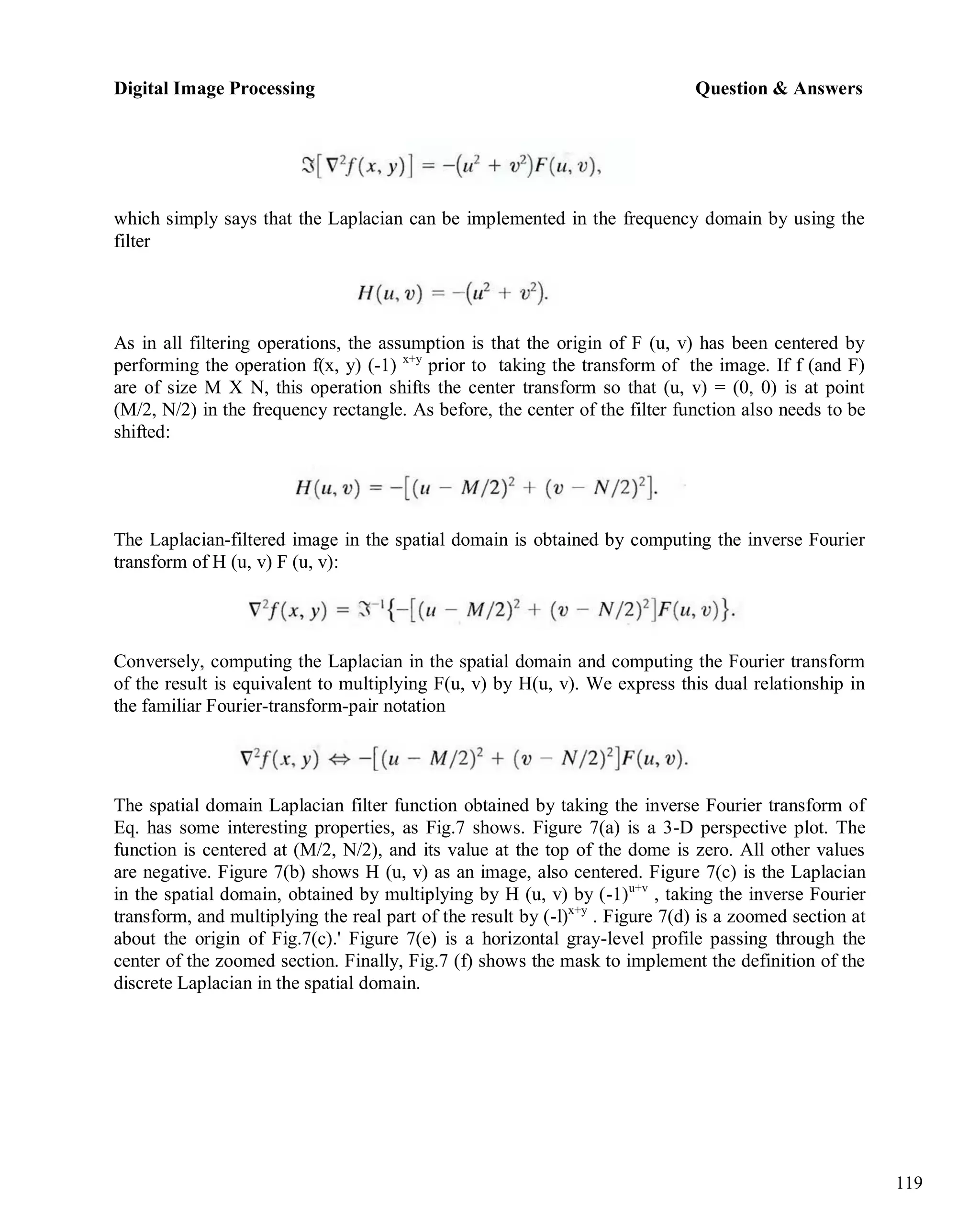 Digital Image Processing Question & Answers
119
which simply says that the Laplacian can be implemented in the frequency domain by using the
filter
As in all filtering operations, the assumption is that the origin of F (u, v) has been centered by
performing the operation f(x, y) (-1) x+y
prior to taking the transform of the image. If f (and F)
are of size M X N, this operation shifts the center transform so that (u, v) = (0, 0) is at point
(M/2, N/2) in the frequency rectangle. As before, the center of the filter function also needs to be
shifted:
The Laplacian-filtered image in the spatial domain is obtained by computing the inverse Fourier
transform of H (u, v) F (u, v):
Conversely, computing the Laplacian in the spatial domain and computing the Fourier transform
of the result is equivalent to multiplying F(u, v) by H(u, v). We express this dual relationship in
the familiar Fourier-transform-pair notation
The spatial domain Laplacian filter function obtained by taking the inverse Fourier transform of
Eq. has some interesting properties, as Fig.7 shows. Figure 7(a) is a 3-D perspective plot. The
function is centered at (M/2, N/2), and its value at the top of the dome is zero. All other values
are negative. Figure 7(b) shows H (u, v) as an image, also centered. Figure 7(c) is the Laplacian
in the spatial domain, obtained by multiplying by H (u, v) by (-1)u+v
, taking the inverse Fourier
transform, and multiplying the real part of the result by (-l)x+y
. Figure 7(d) is a zoomed section at
about the origin of Fig.7(c).' Figure 7(e) is a horizontal gray-level profile passing through the
center of the zoomed section. Finally, Fig.7 (f) shows the mask to implement the definition of the
discrete Laplacian in the spatial domain.
 