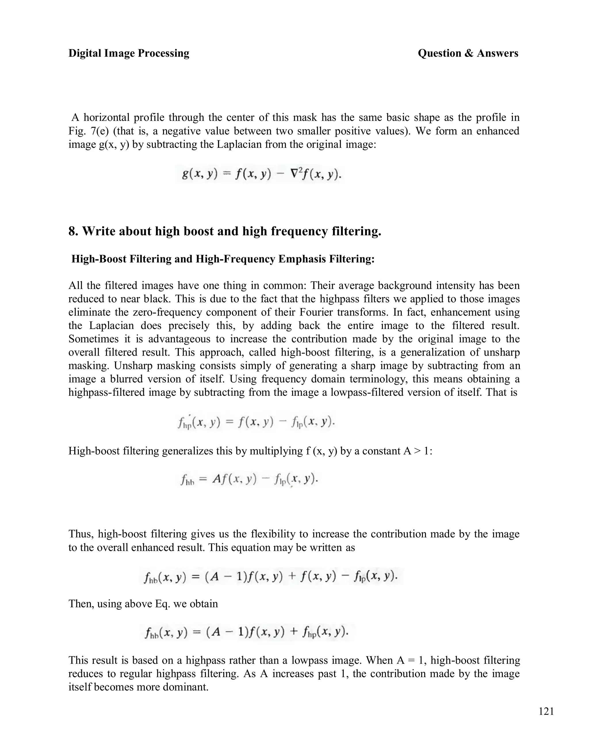 Digital Image Processing Question & Answers
121
A horizontal profile through the center of this mask has the same basic shape as the profile in
Fig. 7(e) (that is, a negative value between two smaller positive values). We form an enhanced
image g(x, y) by subtracting the Laplacian from the original image:
8. Write about high boost and high frequency filtering.
High-Boost Filtering and High-Frequency Emphasis Filtering:
All the filtered images have one thing in common: Their average background intensity has been
reduced to near black. This is due to the fact that the highpass filters we applied to those images
eliminate the zero-frequency component of their Fourier transforms. In fact, enhancement using
the Laplacian does precisely this, by adding back the entire image to the filtered result.
Sometimes it is advantageous to increase the contribution made by the original image to the
overall filtered result. This approach, called high-boost filtering, is a generalization of unsharp
masking. Unsharp masking consists simply of generating a sharp image by subtracting from an
image a blurred version of itself. Using frequency domain terminology, this means obtaining a
highpass-filtered image by subtracting from the image a lowpass-filtered version of itself. That is
High-boost filtering generalizes this by multiplying f (x, y) by a constant A > 1:
Thus, high-boost filtering gives us the flexibility to increase the contribution made by the image
to the overall enhanced result. This equation may be written as
Then, using above Eq. we obtain
This result is based on a highpass rather than a lowpass image. When A = 1, high-boost filtering
reduces to regular highpass filtering. As A increases past 1, the contribution made by the image
itself becomes more dominant.
 