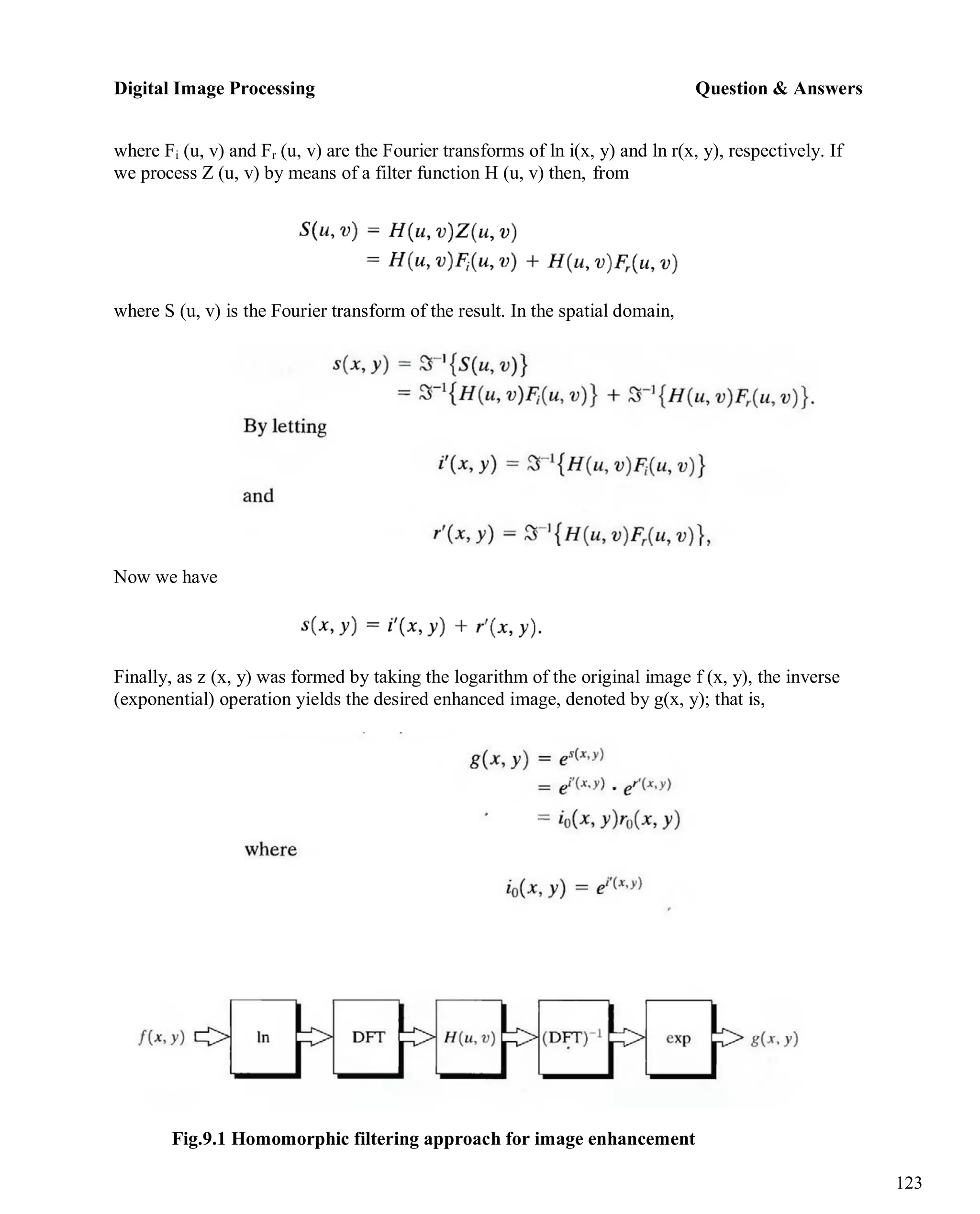 Digital Image Processing Question & Answers
123
where Fi (u, v) and Fr (u, v) are the Fourier transforms of ln i(x, y) and ln r(x, y), respectively. If
we process Z (u, v) by means of a filter function H (u, v) then, from
where S (u, v) is the Fourier transform of the result. In the spatial domain,
Now we have
Finally, as z (x, y) was formed by taking the logarithm of the original image f (x, y), the inverse
(exponential) operation yields the desired enhanced image, denoted by g(x, y); that is,
Fig.9.1 Homomorphic filtering approach for image enhancement
 
