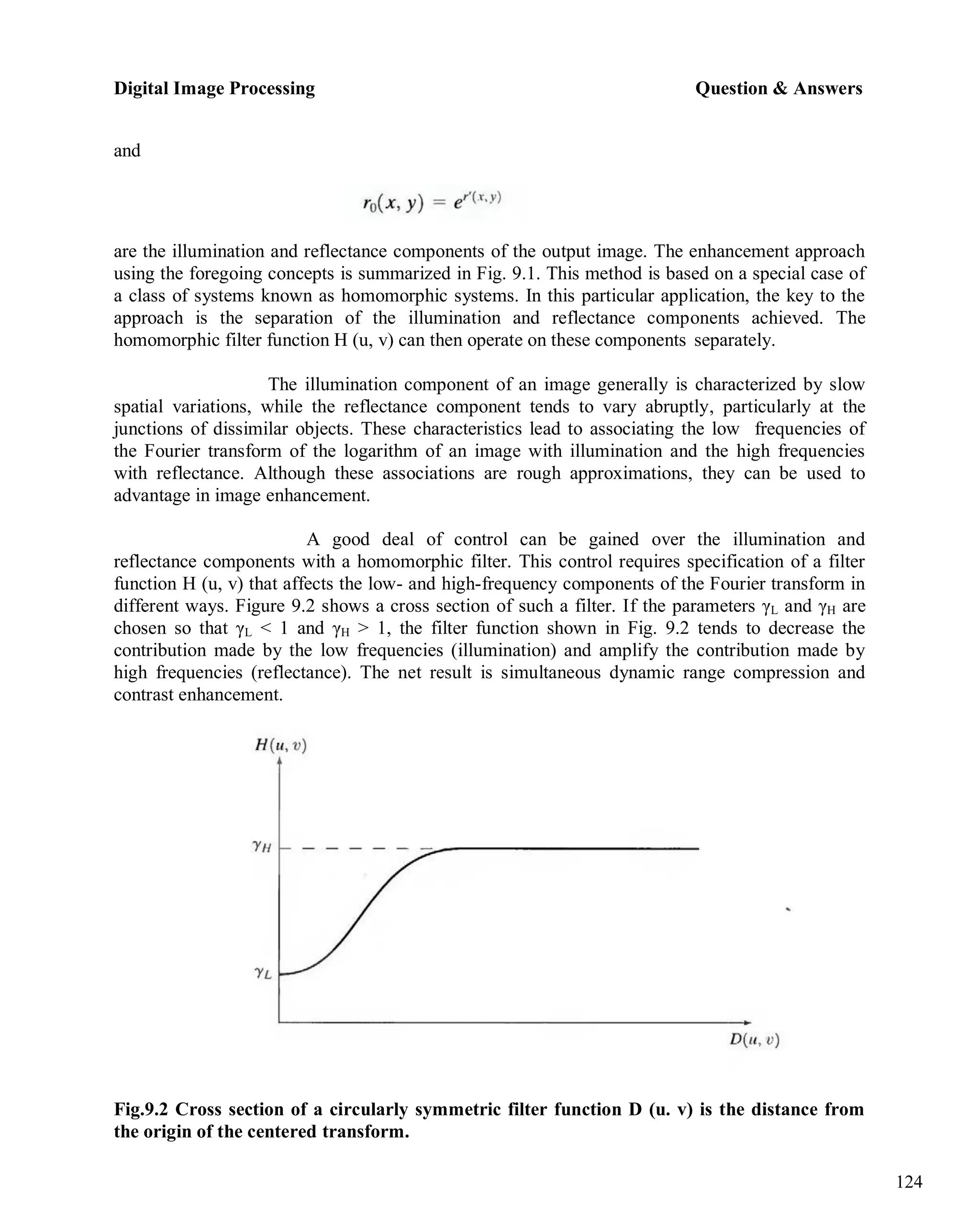 Digital Image Processing Question & Answers
124
and
are the illumination and reflectance components of the output image. The enhancement approach
using the foregoing concepts is summarized in Fig. 9.1. This method is based on a special case of
a class of systems known as homomorphic systems. In this particular application, the key to the
approach is the separation of the illumination and reflectance components achieved. The
homomorphic filter function H (u, v) can then operate on these components separately.
The illumination component of an image generally is characterized by slow
spatial variations, while the reflectance component tends to vary abruptly, particularly at the
junctions of dissimilar objects. These characteristics lead to associating the low frequencies of
the Fourier transform of the logarithm of an image with illumination and the high frequencies
with reflectance. Although these associations are rough approximations, they can be used to
advantage in image enhancement.
A good deal of control can be gained over the illumination and
reflectance components with a homomorphic filter. This control requires specification of a filter
function H (u, v) that affects the low- and high-frequency components of the Fourier transform in
different ways. Figure 9.2 shows a cross section of such a filter. If the parameters γL and γH are
chosen so that γL < 1 and γH > 1, the filter function shown in Fig. 9.2 tends to decrease the
contribution made by the low frequencies (illumination) and amplify the contribution made by
high frequencies (reflectance). The net result is simultaneous dynamic range compression and
contrast enhancement.
Fig.9.2 Cross section of a circularly symmetric filter function D (u. v) is the distance from
the origin of the centered transform.
 