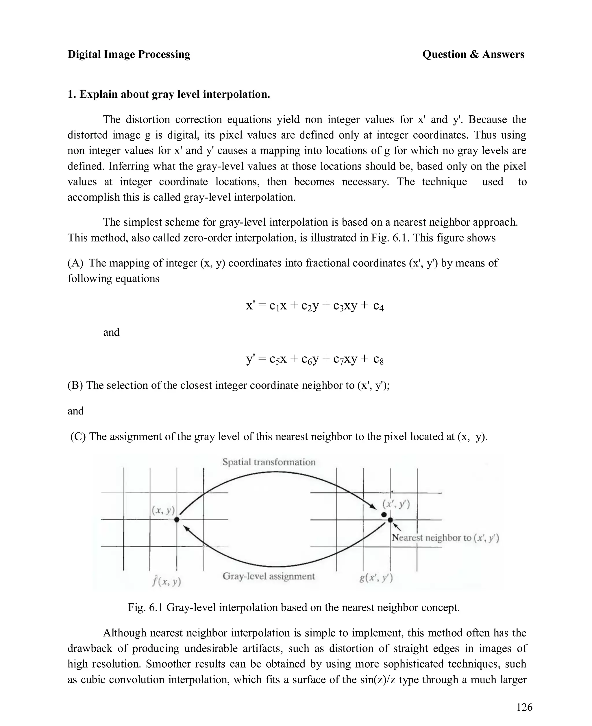Digital Image Processing Question & Answers
126
1. Explain about gray level interpolation.
The distortion correction equations yield non integer values for x' and y'. Because the
distorted image g is digital, its pixel values are defined only at integer coordinates. Thus using
non integer values for x' and y' causes a mapping into locations of g for which no gray levels are
defined. Inferring what the gray-level values at those locations should be, based only on the pixel
values at integer coordinate locations, then becomes necessary. The technique used to
accomplish this is called gray-level interpolation.
The simplest scheme for gray-level interpolation is based on a nearest neighbor approach.
This method, also called zero-order interpolation, is illustrated in Fig. 6.1. This figure shows
(A) The mapping of integer (x, y) coordinates into fractional coordinates (x', y') by means of
following equations
and
x' = c1x + c2y + c3xy + c4
y' = c5x + c6y + c7xy + c8
(B) The selection of the closest integer coordinate neighbor to (x', y');
and
(C) The assignment of the gray level of this nearest neighbor to the pixel located at (x, y).
Fig. 6.1 Gray-level interpolation based on the nearest neighbor concept.
Although nearest neighbor interpolation is simple to implement, this method often has the
drawback of producing undesirable artifacts, such as distortion of straight edges in images of
high resolution. Smoother results can be obtained by using more sophisticated techniques, such
as cubic convolution interpolation, which fits a surface of the sin(z)/z type through a much larger
 