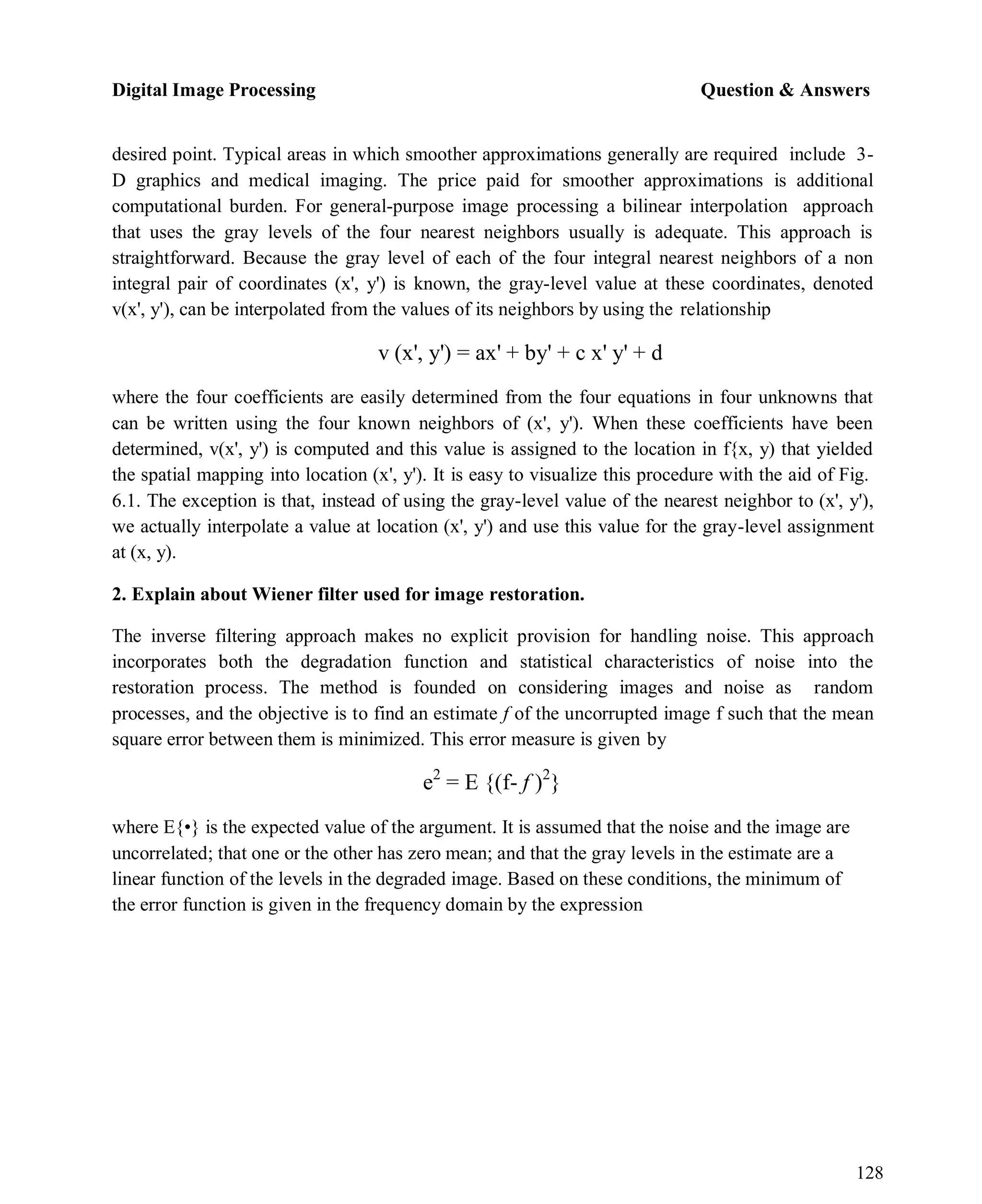 Digital Image Processing Question & Answers
128
desired point. Typical areas in which smoother approximations generally are required include 3-
D graphics and medical imaging. The price paid for smoother approximations is additional
computational burden. For general-purpose image processing a bilinear interpolation approach
that uses the gray levels of the four nearest neighbors usually is adequate. This approach is
straightforward. Because the gray level of each of the four integral nearest neighbors of a non
integral pair of coordinates (x', y') is known, the gray-level value at these coordinates, denoted
v(x', y'), can be interpolated from the values of its neighbors by using the relationship
v (x', y') = ax' + by' + c x' y' + d
where the four coefficients are easily determined from the four equations in four unknowns that
can be written using the four known neighbors of (x', y'). When these coefficients have been
determined, v(x', y') is computed and this value is assigned to the location in f{x, y) that yielded
the spatial mapping into location (x', y'). It is easy to visualize this procedure with the aid of Fig.
6.1. The exception is that, instead of using the gray-level value of the nearest neighbor to (x', y'),
we actually interpolate a value at location (x', y') and use this value for the gray-level assignment
at (x, y).
2. Explain about Wiener filter used for image restoration.
The inverse filtering approach makes no explicit provision for handling noise. This approach
incorporates both the degradation function and statistical characteristics of noise into the
restoration process. The method is founded on considering images and noise as random
processes, and the objective is to find an estimate f of the uncorrupted image f such that the mean
square error between them is minimized. This error measure is given by
e2
= E {(f- f )2
}
where E{•} is the expected value of the argument. It is assumed that the noise and the image are
uncorrelated; that one or the other has zero mean; and that the gray levels in the estimate are a
linear function of the levels in the degraded image. Based on these conditions, the minimum of
the error function is given in the frequency domain by the expression
 