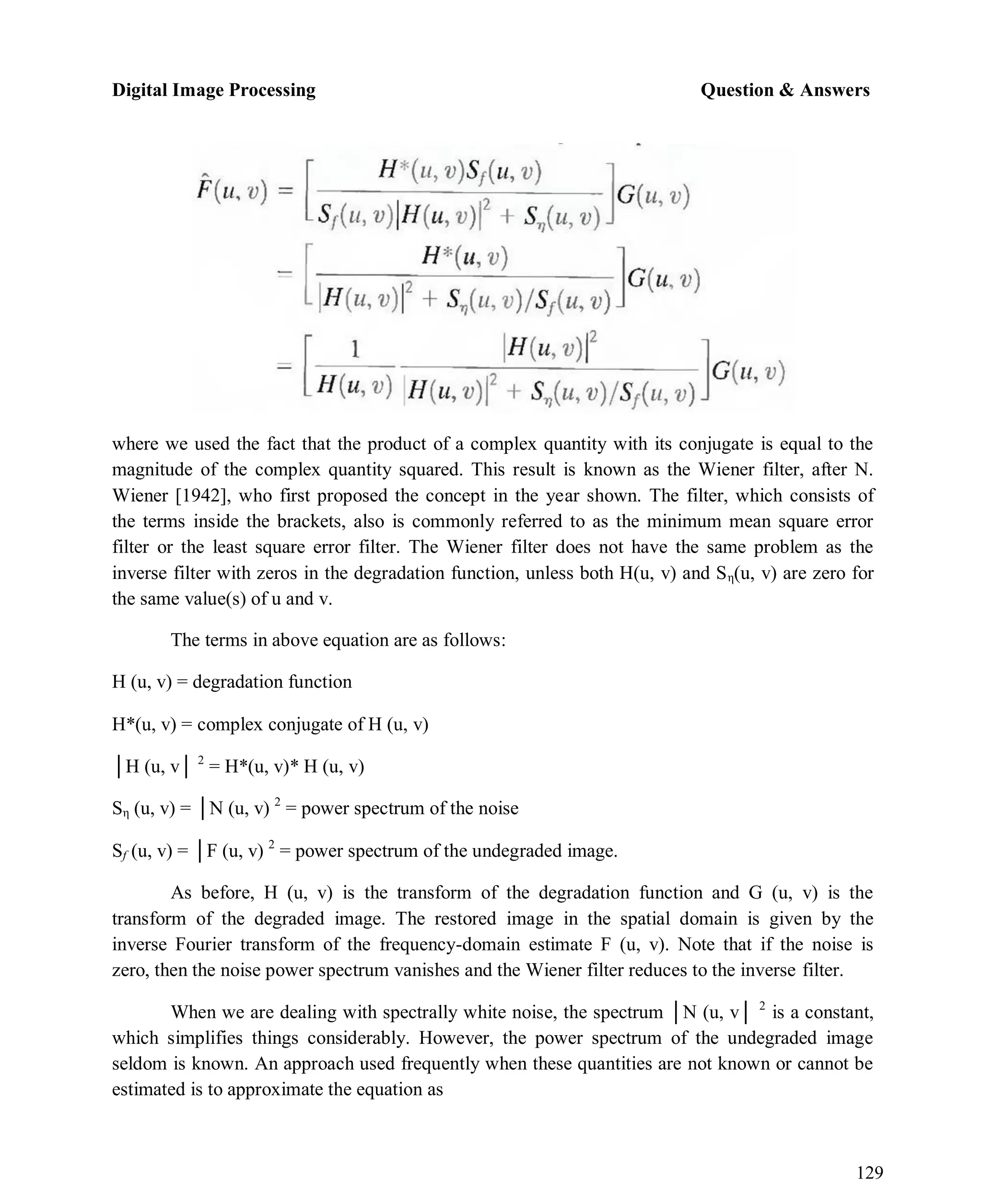 Digital Image Processing Question & Answers
129
where we used the fact that the product of a complex quantity with its conjugate is equal to the
magnitude of the complex quantity squared. This result is known as the Wiener filter, after N.
Wiener [1942], who first proposed the concept in the year shown. The filter, which consists of
the terms inside the brackets, also is commonly referred to as the minimum mean square error
filter or the least square error filter. The Wiener filter does not have the same problem as the
inverse filter with zeros in the degradation function, unless both H(u, v) and Sη(u, v) are zero for
the same value(s) of u and v.
The terms in above equation are as follows:
H (u, v) = degradation function
H*(u, v) = complex conjugate of H (u, v)
│H (u, v│ 2
= H*(u, v)* H (u, v)
Sη (u, v) = │N (u, v) 2
= power spectrum of the noise
Sf (u, v) = │F (u, v) 2
= power spectrum of the undegraded image.
As before, H (u, v) is the transform of the degradation function and G (u, v) is the
transform of the degraded image. The restored image in the spatial domain is given by the
inverse Fourier transform of the frequency-domain estimate F (u, v). Note that if the noise is
zero, then the noise power spectrum vanishes and the Wiener filter reduces to the inverse filter.
When we are dealing with spectrally white noise, the spectrum │N (u, v│ 2
is a constant,
which simplifies things considerably. However, the power spectrum of the undegraded image
seldom is known. An approach used frequently when these quantities are not known or cannot be
estimated is to approximate the equation as
 