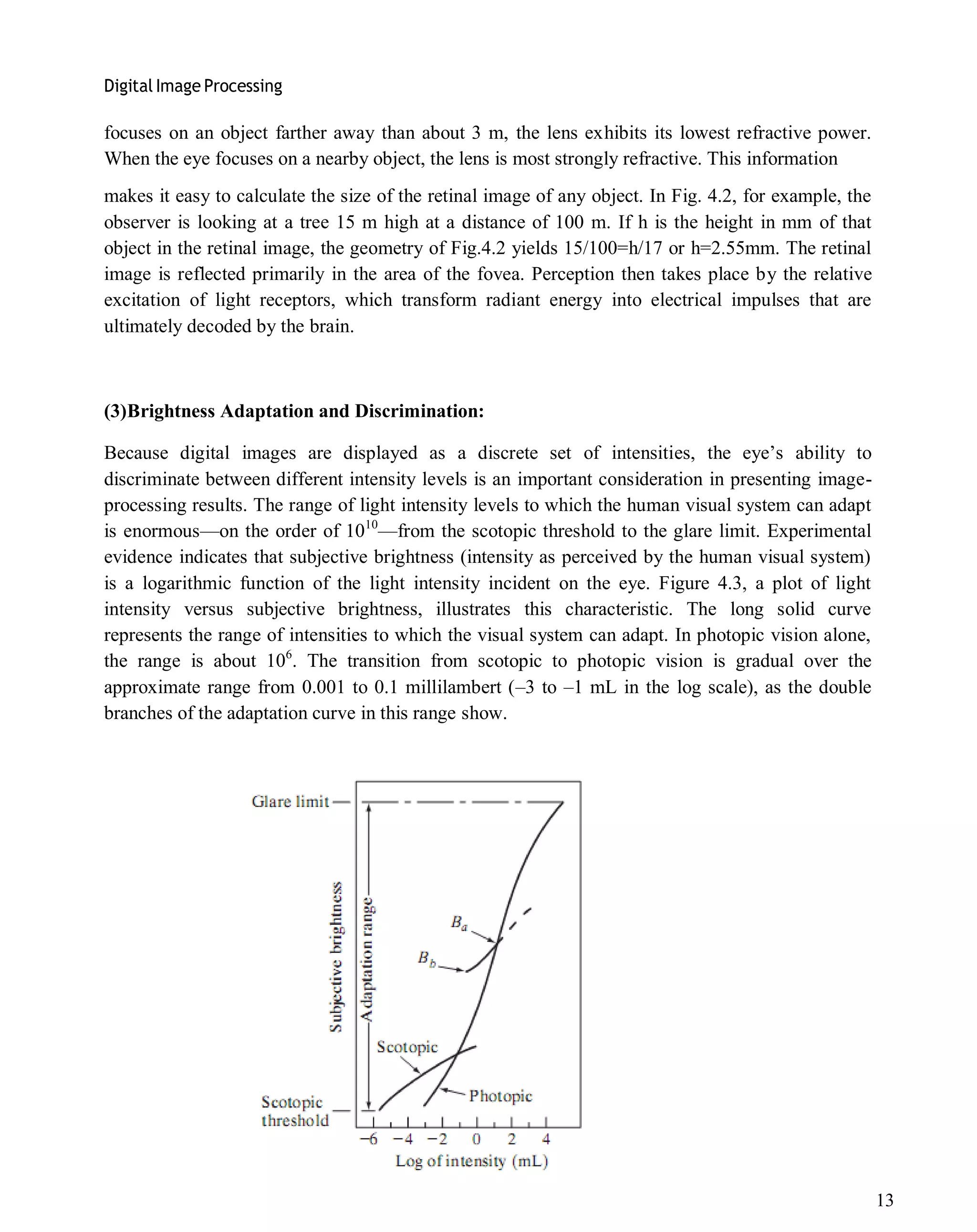 Digital Image Processing
13
focuses on an object farther away than about 3 m, the lens exhibits its lowest refractive power.
When the eye focuses on a nearby object, the lens is most strongly refractive. This information
makes it easy to calculate the size of the retinal image of any object. In Fig. 4.2, for example, the
observer is looking at a tree 15 m high at a distance of 100 m. If h is the height in mm of that
object in the retinal image, the geometry of Fig.4.2 yields 15/100=h/17 or h=2.55mm. The retinal
image is reflected primarily in the area of the fovea. Perception then takes place by the relative
excitation of light receptors, which transform radiant energy into electrical impulses that are
ultimately decoded by the brain.
(3)Brightness Adaptation and Discrimination:
Because digital images are displayed as a discrete set of intensities, the eye’s ability to
discriminate between different intensity levels is an important consideration in presenting image-
processing results. The range of light intensity levels to which the human visual system can adapt
is enormous—on the order of 1010
—from the scotopic threshold to the glare limit. Experimental
evidence indicates that subjective brightness (intensity as perceived by the human visual system)
is a logarithmic function of the light intensity incident on the eye. Figure 4.3, a plot of light
intensity versus subjective brightness, illustrates this characteristic. The long solid curve
represents the range of intensities to which the visual system can adapt. In photopic vision alone,
the range is about 106
. The transition from scotopic to photopic vision is gradual over the
approximate range from 0.001 to 0.1 millilambert (–3 to –1 mL in the log scale), as the double
branches of the adaptation curve in this range show.
 