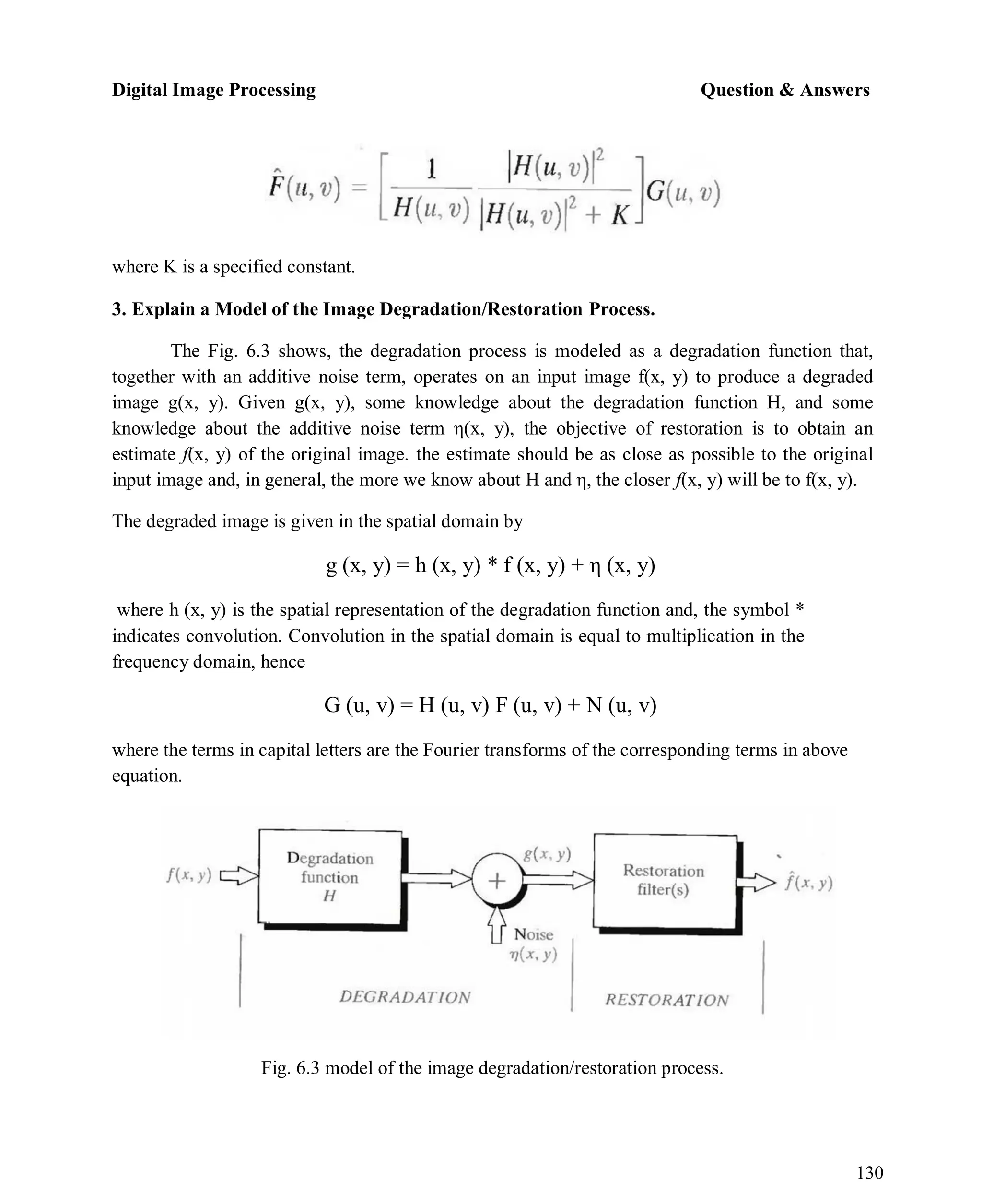 Digital Image Processing Question & Answers
130
where K is a specified constant.
3. Explain a Model of the Image Degradation/Restoration Process.
The Fig. 6.3 shows, the degradation process is modeled as a degradation function that,
together with an additive noise term, operates on an input image f(x, y) to produce a degraded
image g(x, y). Given g(x, y), some knowledge about the degradation function H, and some
knowledge about the additive noise term η(x, y), the objective of restoration is to obtain an
estimate f(x, y) of the original image. the estimate should be as close as possible to the original
input image and, in general, the more we know about H and η, the closer f(x, y) will be to f(x, y).
The degraded image is given in the spatial domain by
g (x, y) = h (x, y) * f (x, y) + η (x, y)
where h (x, y) is the spatial representation of the degradation function and, the symbol *
indicates convolution. Convolution in the spatial domain is equal to multiplication in the
frequency domain, hence
G (u, v) = H (u, v) F (u, v) + N (u, v)
where the terms in capital letters are the Fourier transforms of the corresponding terms in above
equation.
Fig. 6.3 model of the image degradation/restoration process.
 
