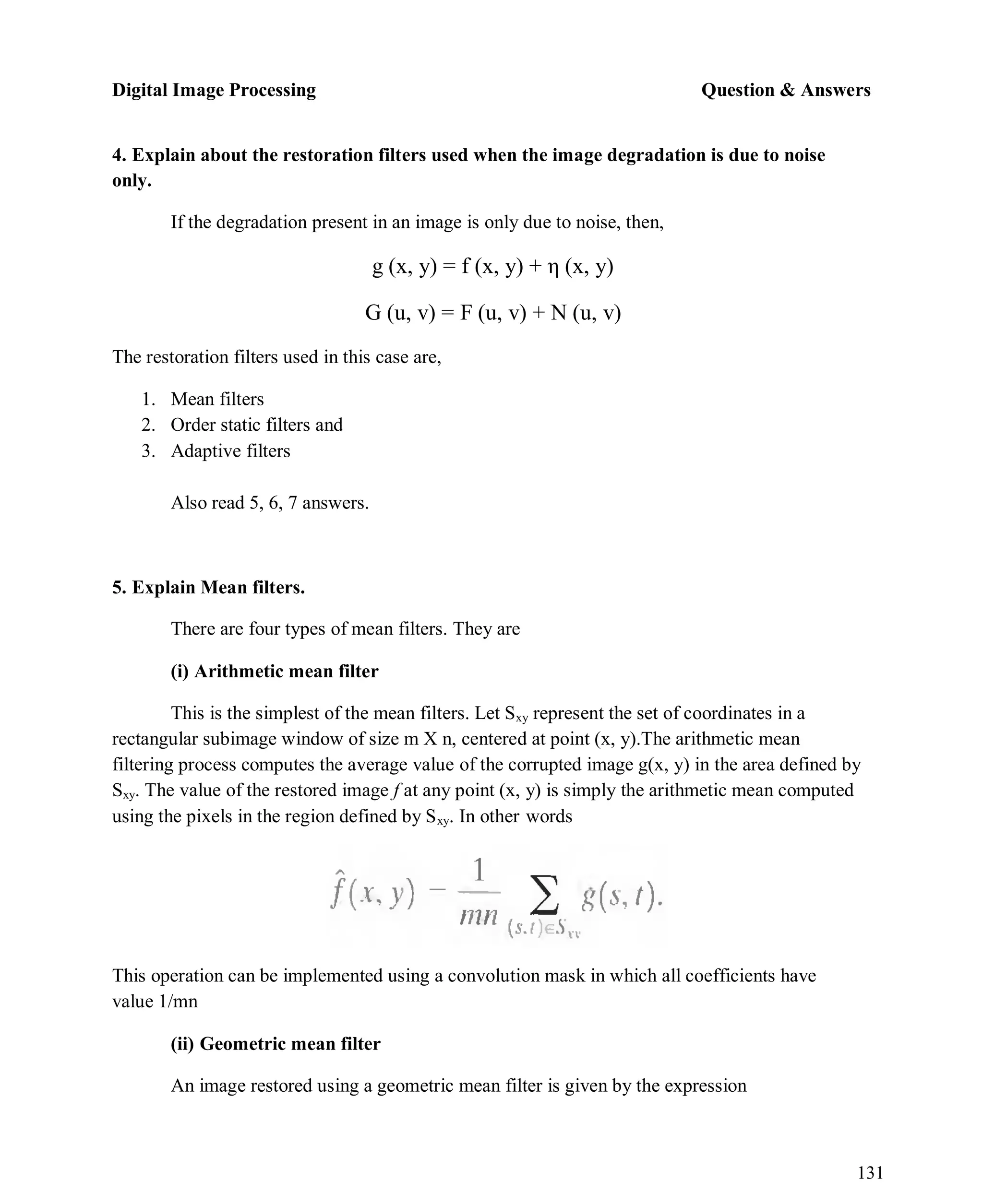 Digital Image Processing Question & Answers
131
4. Explain about the restoration filters used when the image degradation is due to noise
only.
If the degradation present in an image is only due to noise, then,
g (x, y) = f (x, y) + η (x, y)
G (u, v) = F (u, v) + N (u, v)
The restoration filters used in this case are,
1. Mean filters
2. Order static filters and
3. Adaptive filters
Also read 5, 6, 7 answers.
5. Explain Mean filters.
There are four types of mean filters. They are
(i) Arithmetic mean filter
This is the simplest of the mean filters. Let Sxy represent the set of coordinates in a
rectangular subimage window of size m X n, centered at point (x, y).The arithmetic mean
filtering process computes the average value of the corrupted image g(x, y) in the area defined by
Sxy. The value of the restored image f at any point (x, y) is simply the arithmetic mean computed
using the pixels in the region defined by Sxy. In other words
This operation can be implemented using a convolution mask in which all coefficients have
value 1/mn
(ii) Geometric mean filter
An image restored using a geometric mean filter is given by the expression
 
