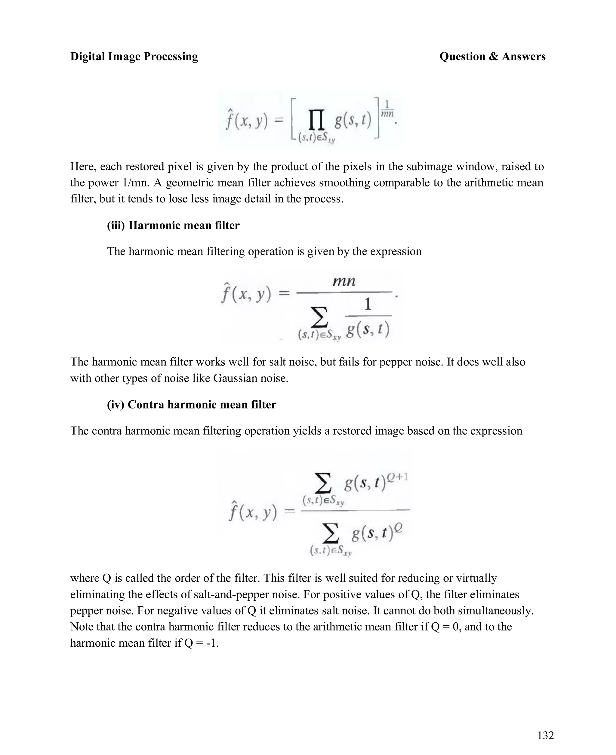 Digital Image Processing Question & Answers
132
Here, each restored pixel is given by the product of the pixels in the subimage window, raised to
the power 1/mn. A geometric mean filter achieves smoothing comparable to the arithmetic mean
filter, but it tends to lose less image detail in the process.
(iii) Harmonic mean filter
The harmonic mean filtering operation is given by the expression
The harmonic mean filter works well for salt noise, but fails for pepper noise. It does well also
with other types of noise like Gaussian noise.
(iv) Contra harmonic mean filter
The contra harmonic mean filtering operation yields a restored image based on the expression
where Q is called the order of the filter. This filter is well suited for reducing or virtually
eliminating the effects of salt-and-pepper noise. For positive values of Q, the filter eliminates
pepper noise. For negative values of Q it eliminates salt noise. It cannot do both simultaneously.
Note that the contra harmonic filter reduces to the arithmetic mean filter if Q = 0, and to the
harmonic mean filter if Q = -1.
 