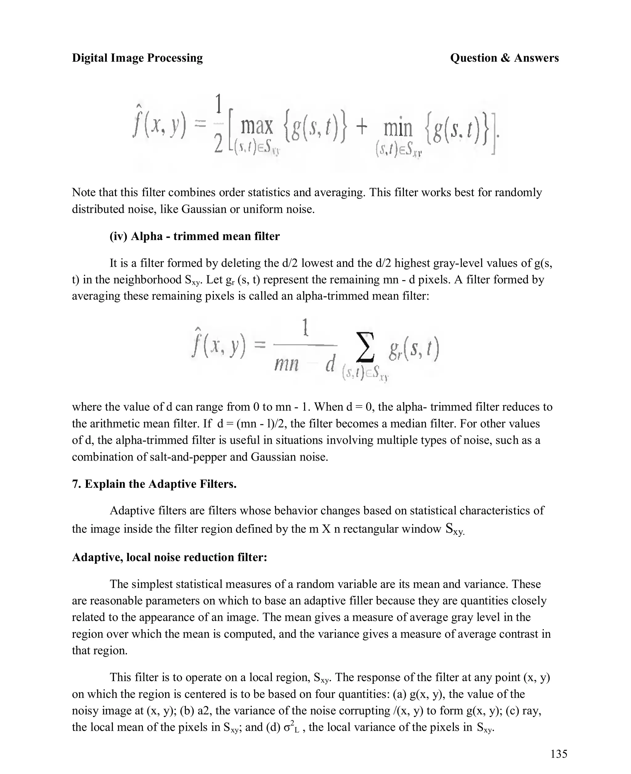 Digital Image Processing Question & Answers
135
Note that this filter combines order statistics and averaging. This filter works best for randomly
distributed noise, like Gaussian or uniform noise.
(iv) Alpha - trimmed mean filter
It is a filter formed by deleting the d/2 lowest and the d/2 highest gray-level values of g(s,
t) in the neighborhood Sxy. Let gr (s, t) represent the remaining mn - d pixels. A filter formed by
averaging these remaining pixels is called an alpha-trimmed mean filter:
where the value of d can range from 0 to mn - 1. When d = 0, the alpha- trimmed filter reduces to
the arithmetic mean filter. If d = (mn - l)/2, the filter becomes a median filter. For other values
of d, the alpha-trimmed filter is useful in situations involving multiple types of noise, such as a
combination of salt-and-pepper and Gaussian noise.
7. Explain the Adaptive Filters.
Adaptive filters are filters whose behavior changes based on statistical characteristics of
the image inside the filter region defined by the m X n rectangular window Sxy.
Adaptive, local noise reduction filter:
The simplest statistical measures of a random variable are its mean and variance. These
are reasonable parameters on which to base an adaptive filler because they are quantities closely
related to the appearance of an image. The mean gives a measure of average gray level in the
region over which the mean is computed, and the variance gives a measure of average contrast in
that region.
This filter is to operate on a local region, Sxy. The response of the filter at any point (x, y)
on which the region is centered is to be based on four quantities: (a) g(x, y), the value of the
noisy image at (x, y); (b) a2, the variance of the noise corrupting /(x, y) to form g(x, y); (c) ray,
the local mean of the pixels in Sxy; and (d) σ2
L , the local variance of the pixels in Sxy.
 