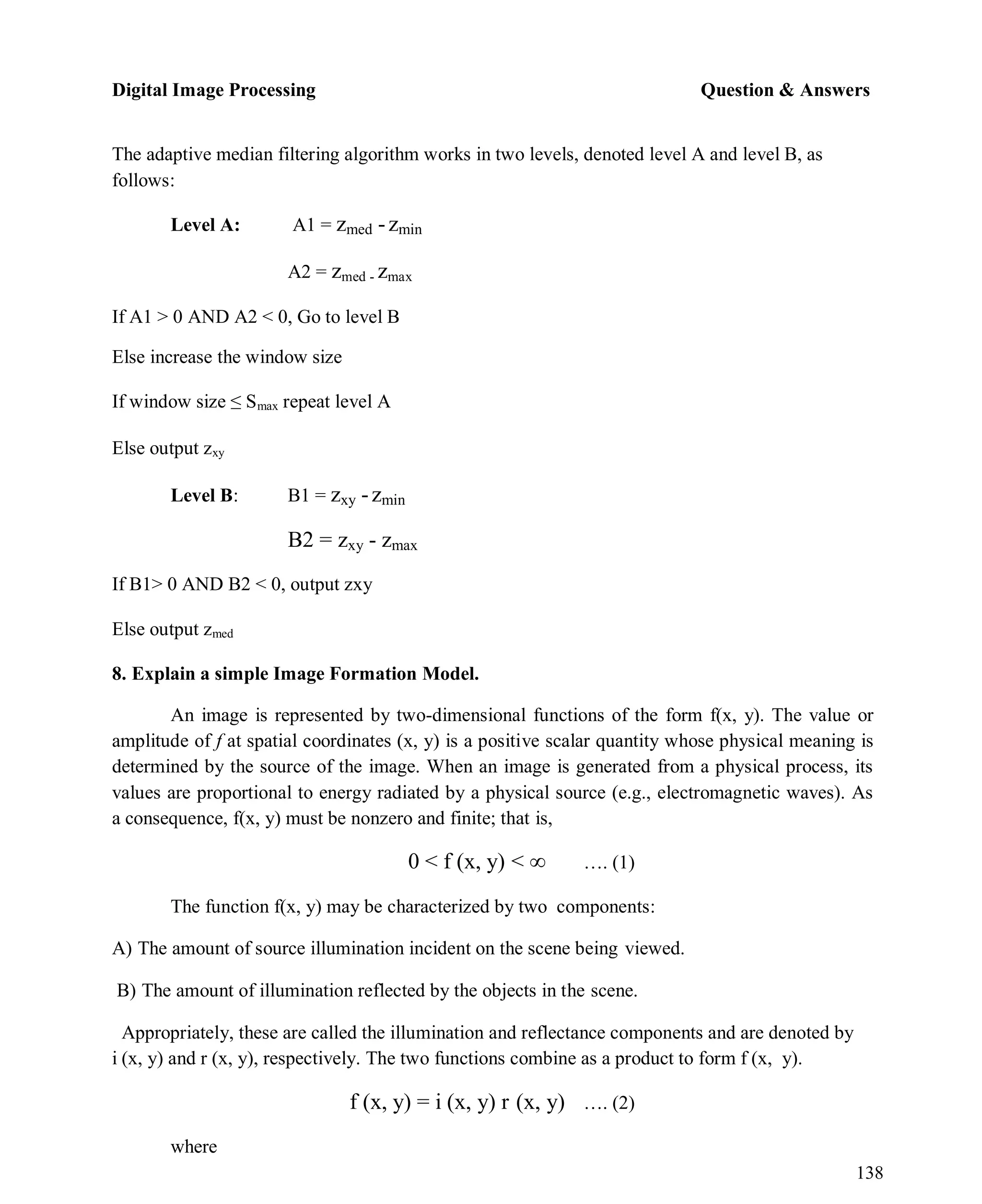 Digital Image Processing Question & Answers
138
The adaptive median filtering algorithm works in two levels, denoted level A and level B, as
follows:
Level A: A1 = zmed -zmin
A2 = zmed - zmax
If A1 > 0 AND A2 < 0, Go to level B
Else increase the window size
If window size ≤ Smax repeat level A
Else output zxy
Level B: B1 = zxy -zmin
B2 = zxy - zmax
If B1> 0 AND B2 < 0, output zxy
Else output zmed
8. Explain a simple Image Formation Model.
An image is represented by two-dimensional functions of the form f(x, y). The value or
amplitude of f at spatial coordinates (x, y) is a positive scalar quantity whose physical meaning is
determined by the source of the image. When an image is generated from a physical process, its
values are proportional to energy radiated by a physical source (e.g., electromagnetic waves). As
a consequence, f(x, y) must be nonzero and finite; that is,
0 < f (x, y) < ∞ …. (1)
The function f(x, y) may be characterized by two components:
A) The amount of source illumination incident on the scene being viewed.
B) The amount of illumination reflected by the objects in the scene.
Appropriately, these are called the illumination and reflectance components and are denoted by
i (x, y) and r (x, y), respectively. The two functions combine as a product to form f (x, y).
f (x, y) = i (x, y) r (x, y) …. (2)
where
 