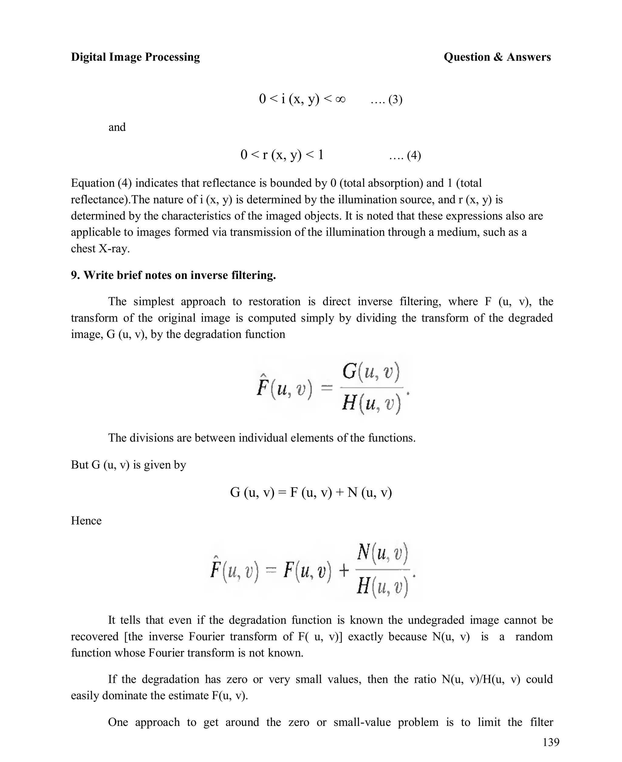 Digital Image Processing Question & Answers
139
and
0 < i (x, y) < ∞ …. (3)
0 < r (x, y) < 1 …. (4)
Equation (4) indicates that reflectance is bounded by 0 (total absorption) and 1 (total
reflectance).The nature of i (x, y) is determined by the illumination source, and r (x, y) is
determined by the characteristics of the imaged objects. It is noted that these expressions also are
applicable to images formed via transmission of the illumination through a medium, such as a
chest X-ray.
9. Write brief notes on inverse filtering.
The simplest approach to restoration is direct inverse filtering, where F (u, v), the
transform of the original image is computed simply by dividing the transform of the degraded
image, G (u, v), by the degradation function
The divisions are between individual elements of the functions.
But G (u, v) is given by
Hence
G (u, v) = F (u, v) + N (u, v)
It tells that even if the degradation function is known the undegraded image cannot be
recovered [the inverse Fourier transform of F( u, v)] exactly because N(u, v) is a random
function whose Fourier transform is not known.
If the degradation has zero or very small values, then the ratio N(u, v)/H(u, v) could
easily dominate the estimate F(u, v).
One approach to get around the zero or small-value problem is to limit the filter
 