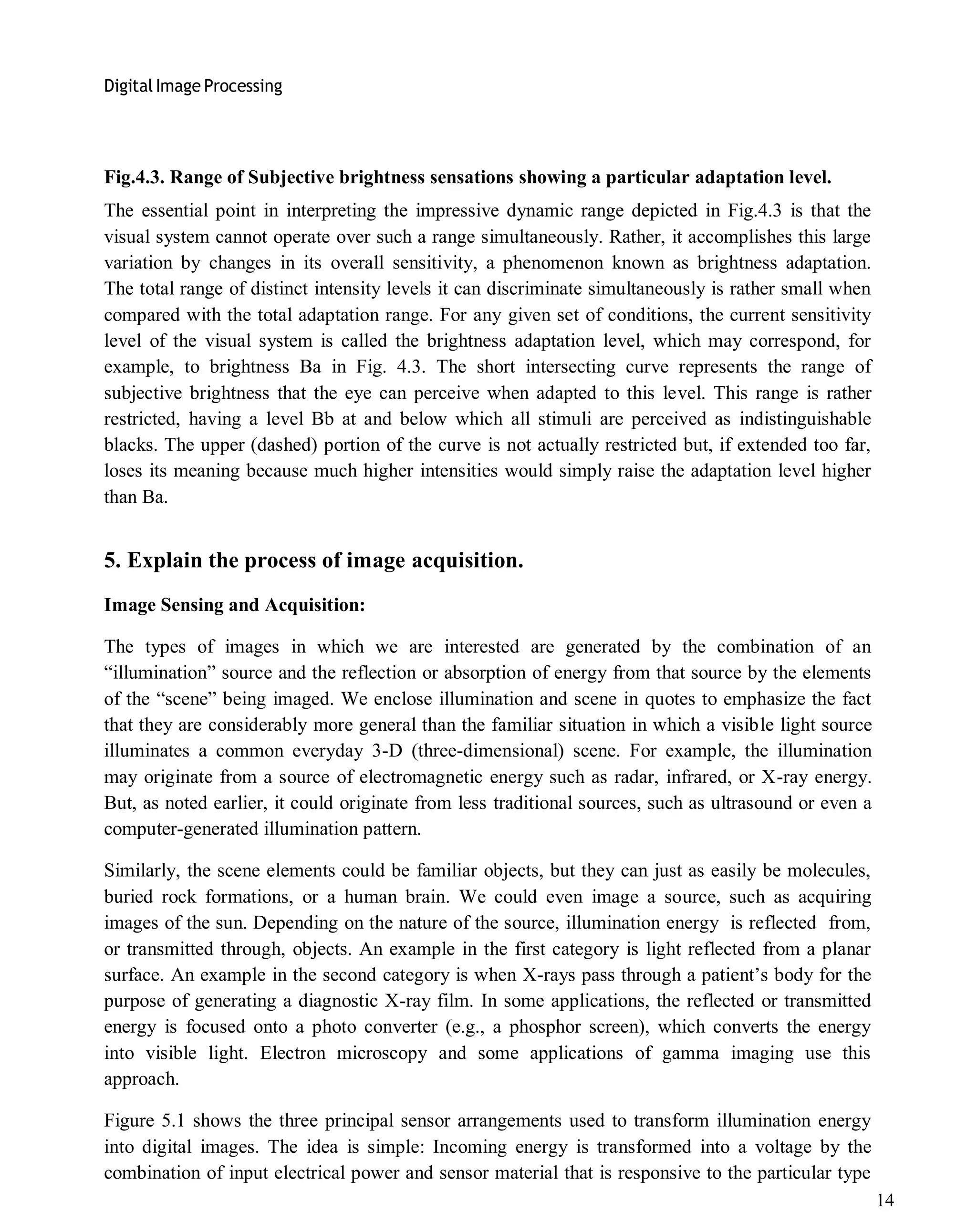 Digital Image Processing
14
Fig.4.3. Range of Subjective brightness sensations showing a particular adaptation level.
The essential point in interpreting the impressive dynamic range depicted in Fig.4.3 is that the
visual system cannot operate over such a range simultaneously. Rather, it accomplishes this large
variation by changes in its overall sensitivity, a phenomenon known as brightness adaptation.
The total range of distinct intensity levels it can discriminate simultaneously is rather small when
compared with the total adaptation range. For any given set of conditions, the current sensitivity
level of the visual system is called the brightness adaptation level, which may correspond, for
example, to brightness Ba in Fig. 4.3. The short intersecting curve represents the range of
subjective brightness that the eye can perceive when adapted to this level. This range is rather
restricted, having a level Bb at and below which all stimuli are perceived as indistinguishable
blacks. The upper (dashed) portion of the curve is not actually restricted but, if extended too far,
loses its meaning because much higher intensities would simply raise the adaptation level higher
than Ba.
5. Explain the process of image acquisition.
Image Sensing and Acquisition:
The types of images in which we are interested are generated by the combination of an
―illumination‖ source and the reflection or absorption of energy from that source by the elements
of the ―scene‖ being imaged. We enclose illumination and scene in quotes to emphasize the fact
that they are considerably more general than the familiar situation in which a visible light source
illuminates a common everyday 3-D (three-dimensional) scene. For example, the illumination
may originate from a source of electromagnetic energy such as radar, infrared, or X-ray energy.
But, as noted earlier, it could originate from less traditional sources, such as ultrasound or even a
computer-generated illumination pattern.
Similarly, the scene elements could be familiar objects, but they can just as easily be molecules,
buried rock formations, or a human brain. We could even image a source, such as acquiring
images of the sun. Depending on the nature of the source, illumination energy is reflected from,
or transmitted through, objects. An example in the first category is light reflected from a planar
surface. An example in the second category is when X-rays pass through a patient’s body for the
purpose of generating a diagnostic X-ray film. In some applications, the reflected or transmitted
energy is focused onto a photo converter (e.g., a phosphor screen), which converts the energy
into visible light. Electron microscopy and some applications of gamma imaging use this
approach.
Figure 5.1 shows the three principal sensor arrangements used to transform illumination energy
into digital images. The idea is simple: Incoming energy is transformed into a voltage by the
combination of input electrical power and sensor material that is responsive to the particular type
 