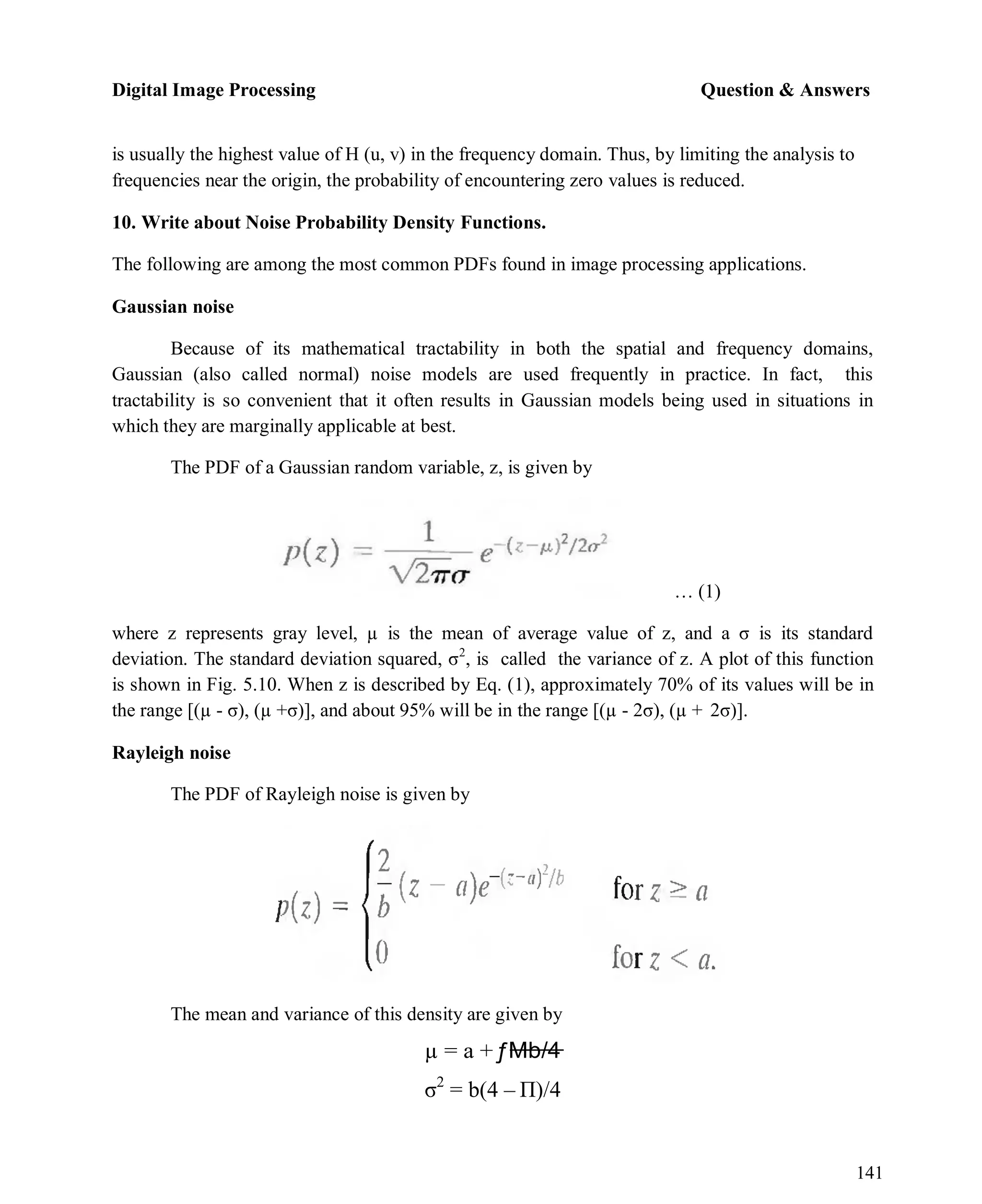 Digital Image Processing Question & Answers
141
is usually the highest value of H (u, v) in the frequency domain. Thus, by limiting the analysis to
frequencies near the origin, the probability of encountering zero values is reduced.
10. Write about Noise Probability Density Functions.
The following are among the most common PDFs found in image processing applications.
Gaussian noise
Because of its mathematical tractability in both the spatial and frequency domains,
Gaussian (also called normal) noise models are used frequently in practice. In fact, this
tractability is so convenient that it often results in Gaussian models being used in situations in
which they are marginally applicable at best.
The PDF of a Gaussian random variable, z, is given by
… (1)
where z represents gray level, µ is the mean of average value of z, and a σ is its standard
deviation. The standard deviation squared, σ2
, is called the variance of z. A plot of this function
is shown in Fig. 5.10. When z is described by Eq. (1), approximately 70% of its values will be in
the range [(µ - σ), (µ +σ)], and about 95% will be in the range [(µ - 2σ), (µ + 2σ)].
Rayleigh noise
The PDF of Rayleigh noise is given by
The mean and variance of this density are given by
µ = a +ƒMb/4
σ2
= b(4 – Π)/4
 