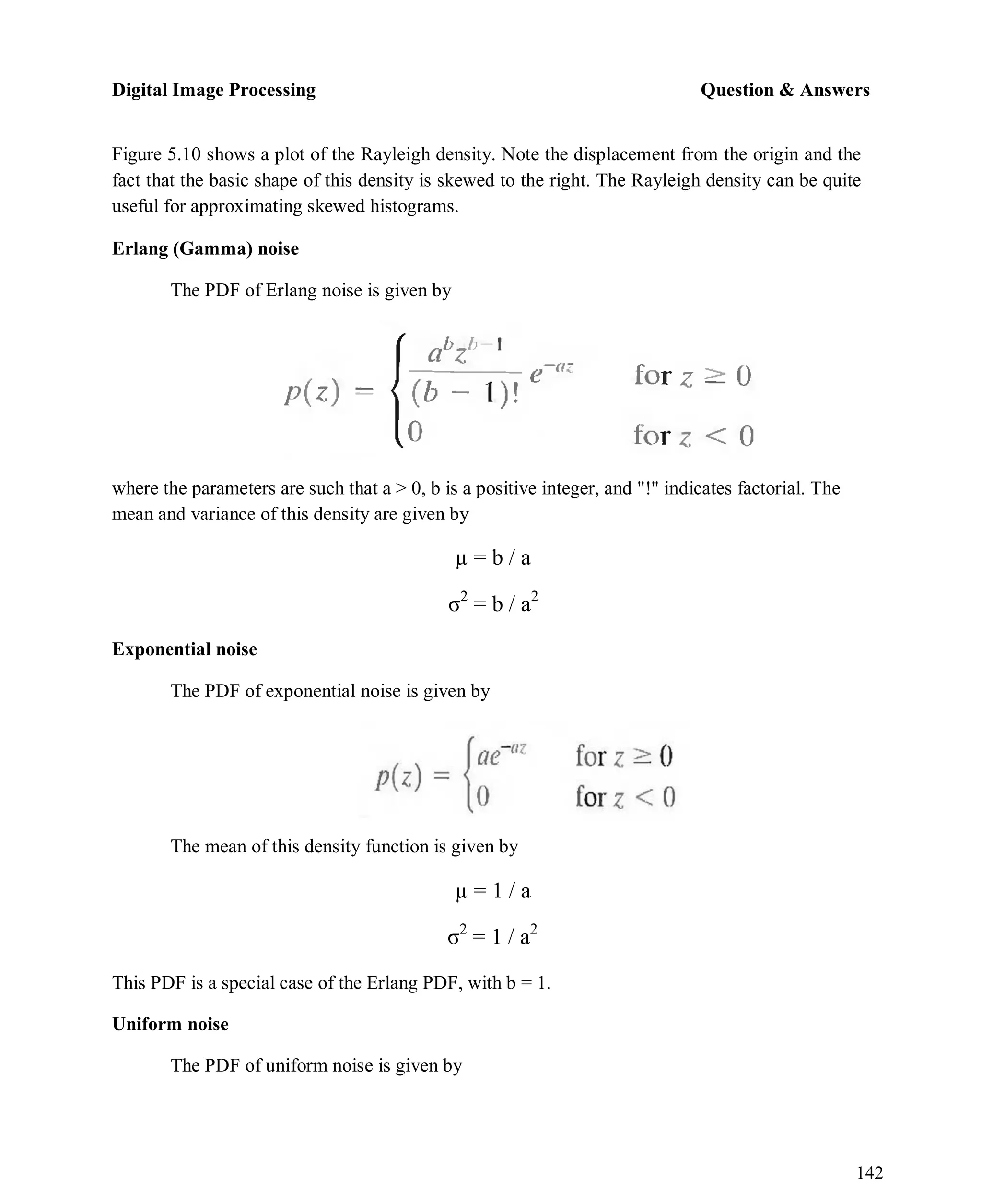 Digital Image Processing Question & Answers
142
Figure 5.10 shows a plot of the Rayleigh density. Note the displacement from the origin and the
fact that the basic shape of this density is skewed to the right. The Rayleigh density can be quite
useful for approximating skewed histograms.
Erlang (Gamma) noise
The PDF of Erlang noise is given by
where the parameters are such that a > 0, b is a positive integer, and "!" indicates factorial. The
mean and variance of this density are given by
µ = b / a
σ2
= b / a2
Exponential noise
The PDF of exponential noise is given by
The mean of this density function is given by
µ = 1 / a
σ2
= 1 / a2
This PDF is a special case of the Erlang PDF, with b = 1.
Uniform noise
The PDF of uniform noise is given by
 