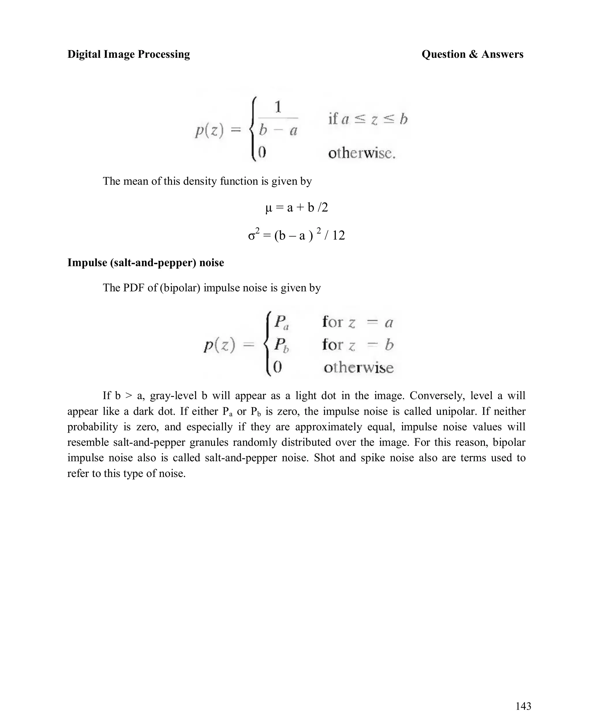 Digital Image Processing Question & Answers
143
The mean of this density function is given by
µ = a + b /2
σ2
= (b – a ) 2
/ 12
Impulse (salt-and-pepper) noise
The PDF of (bipolar) impulse noise is given by
If b > a, gray-level b will appear as a light dot in the image. Conversely, level a will
appear like a dark dot. If either Pa or Pb is zero, the impulse noise is called unipolar. If neither
probability is zero, and especially if they are approximately equal, impulse noise values will
resemble salt-and-pepper granules randomly distributed over the image. For this reason, bipolar
impulse noise also is called salt-and-pepper noise. Shot and spike noise also are terms used to
refer to this type of noise.
 
