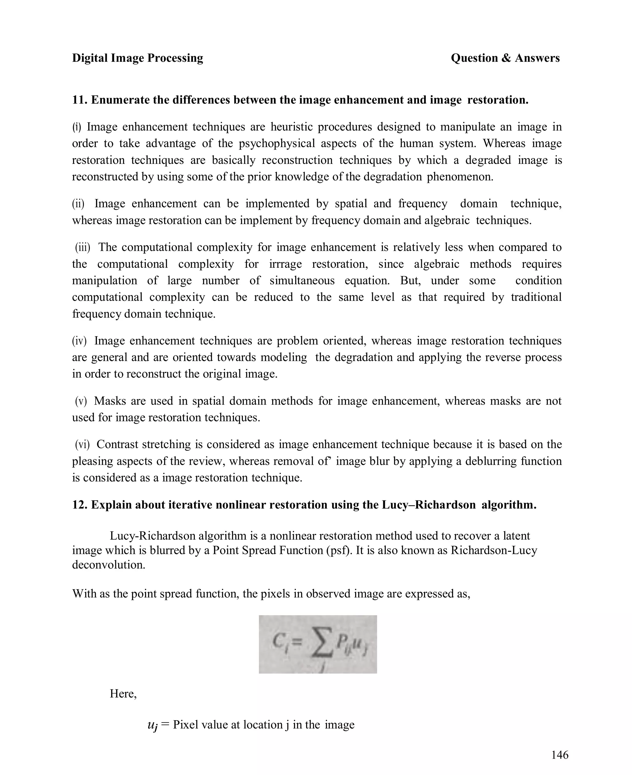 Digital Image Processing Question & Answers
146
11. Enumerate the differences between the image enhancement and image restoration.
(i) Image enhancement techniques are heuristic procedures designed to manipulate an image in
order to take advantage of the psychophysical aspects of the human system. Whereas image
restoration techniques are basically reconstruction techniques by which a degraded image is
reconstructed by using some of the prior knowledge of the degradation phenomenon.
(ii) Image enhancement can be implemented by spatial and frequency domain technique,
whereas image restoration can be implement by frequency domain and algebraic techniques.
(iii) The computational complexity for image enhancement is relatively less when compared to
the computational complexity for irrrage restoration, since algebraic methods requires
manipulation of large number of simultaneous equation. But, under some condition
computational complexity can be reduced to the same level as that required by traditional
frequency domain technique.
(iv) Image enhancement techniques are problem oriented, whereas image restoration techniques
are general and are oriented towards modeling the degradation and applying the reverse process
in order to reconstruct the original image.
(v) Masks are used in spatial domain methods for image enhancement, whereas masks are not
used for image restoration techniques.
(vi) Contrast stretching is considered as image enhancement technique because it is based on the
pleasing aspects of the review, whereas removal of’ image blur by applying a deblurring function
is considered as a image restoration technique.
12. Explain about iterative nonlinear restoration using the Lucy–Richardson algorithm.
Lucy-Richardson algorithm is a nonlinear restoration method used to recover a latent
image which is blurred by a Point Spread Function (psf). It is also known as Richardson-Lucy
deconvolution.
With as the point spread function, the pixels in observed image are expressed as,
Here,
uj = Pixel value at location j in the image
 