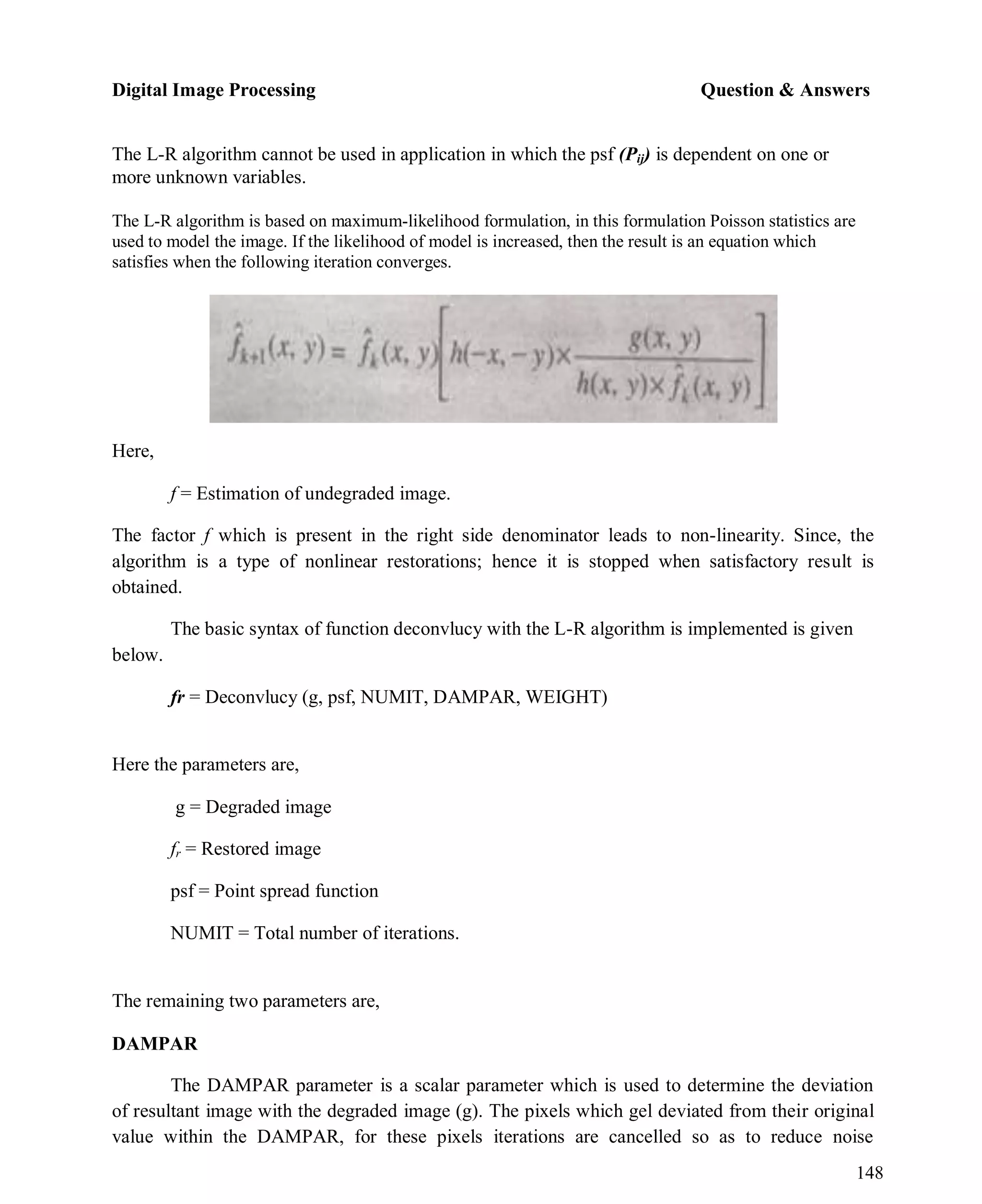 Digital Image Processing Question & Answers
148
The L-R algorithm cannot be used in application in which the psf (Pij) is dependent on one or
more unknown variables.
The L-R algorithm is based on maximum-likelihood formulation, in this formulation Poisson statistics are
used to model the image. If the likelihood of model is increased, then the result is an equation which
satisfies when the following iteration converges.
Here,
f = Estimation of undegraded image.
The factor f which is present in the right side denominator leads to non-linearity. Since, the
algorithm is a type of nonlinear restorations; hence it is stopped when satisfactory result is
obtained.
The basic syntax of function deconvlucy with the L-R algorithm is implemented is given
below.
fr = Deconvlucy (g, psf, NUMIT, DAMPAR, WEIGHT)
Here the parameters are,
g = Degraded image
fr = Restored image
psf = Point spread function
NUMIT = Total number of iterations.
The remaining two parameters are,
DAMPAR
The DAMPAR parameter is a scalar parameter which is used to determine the deviation
of resultant image with the degraded image (g). The pixels which gel deviated from their original
value within the DAMPAR, for these pixels iterations are cancelled so as to reduce noise
 