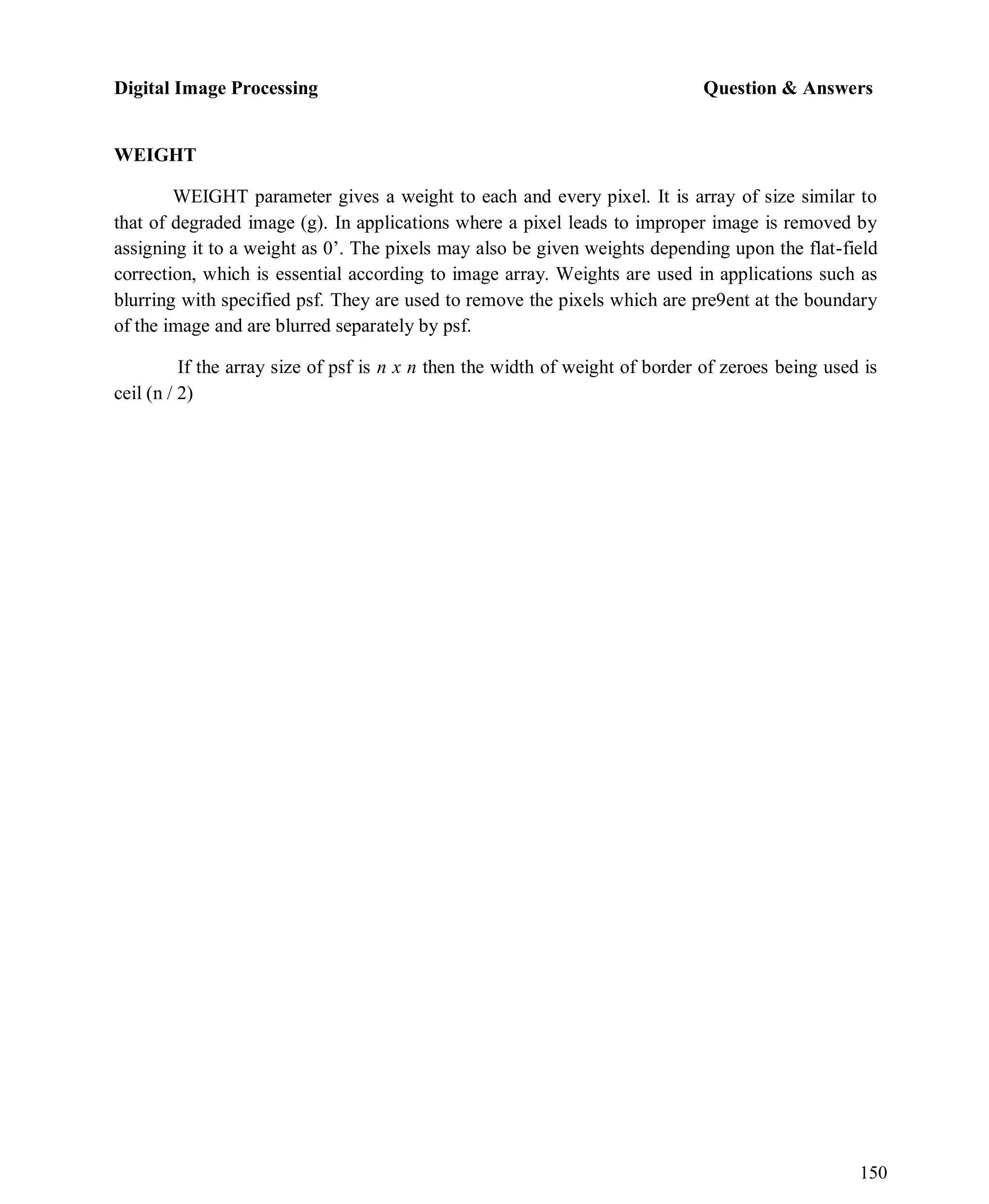 Digital Image Processing Question & Answers
150
WEIGHT
WEIGHT parameter gives a weight to each and every pixel. It is array of size similar to
that of degraded image (g). In applications where a pixel leads to improper image is removed by
assigning it to a weight as 0’. The pixels may also be given weights depending upon the flat-field
correction, which is essential according to image array. Weights are used in applications such as
blurring with specified psf. They are used to remove the pixels which are pre9ent at the boundary
of the image and are blurred separately by psf.
If the array size of psf is n x n then the width of weight of border of zeroes being used is
ceil (n / 2)
 