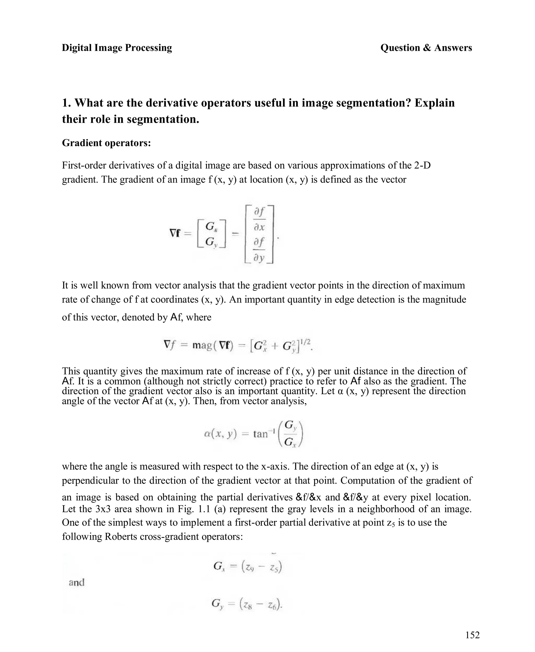 Digital Image Processing Question & Answers
152
1. What are the derivative operators useful in image segmentation? Explain
their role in segmentation.
Gradient operators:
First-order derivatives of a digital image are based on various approximations of the 2-D
gradient. The gradient of an image f (x, y) at location (x, y) is defined as the vector
It is well known from vector analysis that the gradient vector points in the direction of maximum
rate of change of f at coordinates (x, y). An important quantity in edge detection is the magnitude
of this vector, denoted by Af, where
This quantity gives the maximum rate of increase of f (x, y) per unit distance in the direction of
Af. It is a common (although not strictly correct) practice to refer to Af also as the gradient. The
direction of the gradient vector also is an important quantity. Let α (x, y) represent the direction
angle of the vector Af at (x, y). Then, from vector analysis,
where the angle is measured with respect to the x-axis. The direction of an edge at (x, y) is
perpendicular to the direction of the gradient vector at that point. Computation of the gradient of
an image is based on obtaining the partial derivatives &f/&x and &f/&y at every pixel location.
Let the 3x3 area shown in Fig. 1.1 (a) represent the gray levels in a neighborhood of an image.
One of the simplest ways to implement a first-order partial derivative at point z5 is to use the
following Roberts cross-gradient operators:
 