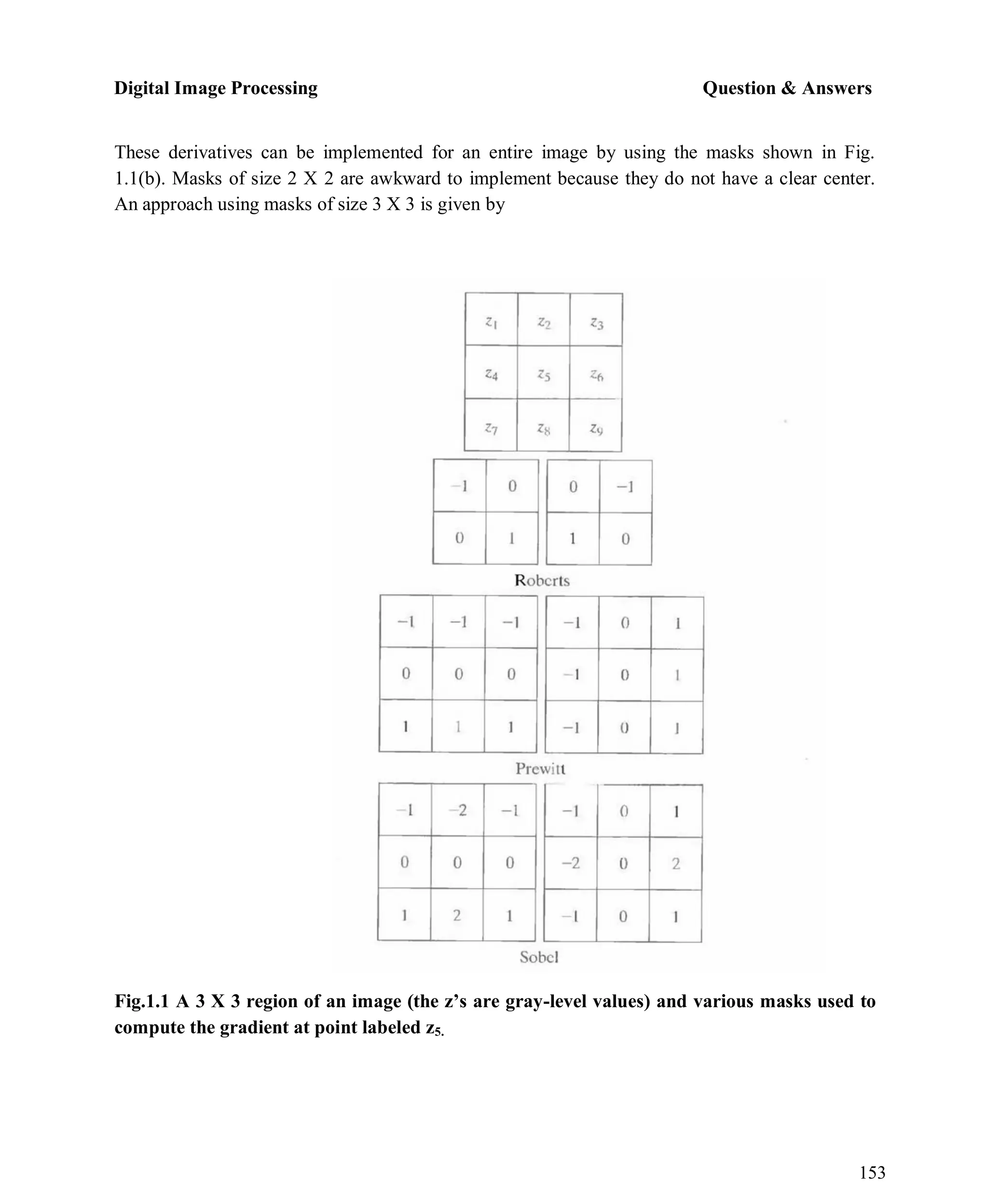 Digital Image Processing Question & Answers
153
These derivatives can be implemented for an entire image by using the masks shown in Fig.
1.1(b). Masks of size 2 X 2 are awkward to implement because they do not have a clear center.
An approach using masks of size 3 X 3 is given by
Fig.1.1 A 3 X 3 region of an image (the z’s are gray-level values) and various masks used to
compute the gradient at point labeled z5.
 