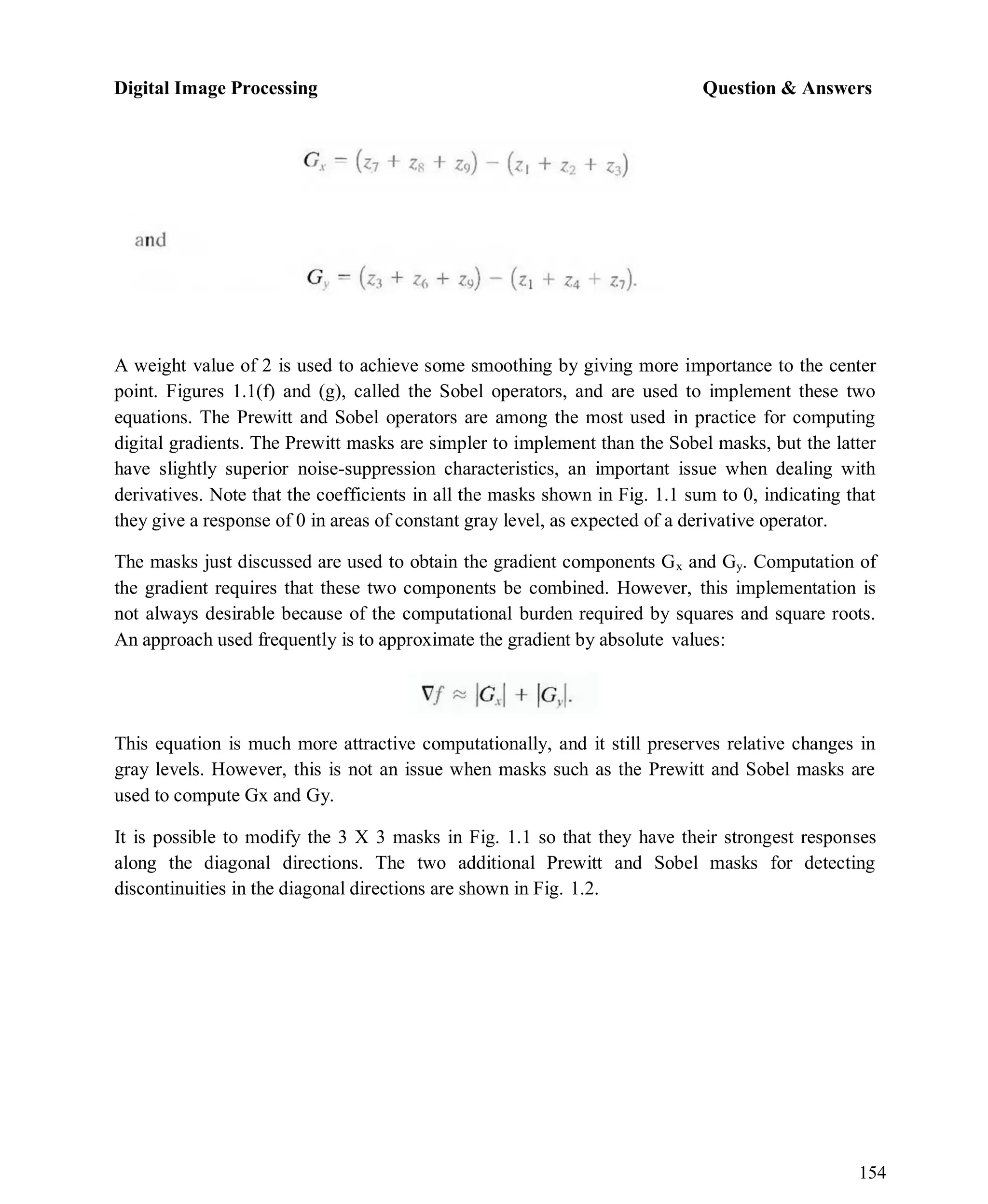 Digital Image Processing Question & Answers
154
A weight value of 2 is used to achieve some smoothing by giving more importance to the center
point. Figures 1.1(f) and (g), called the Sobel operators, and are used to implement these two
equations. The Prewitt and Sobel operators are among the most used in practice for computing
digital gradients. The Prewitt masks are simpler to implement than the Sobel masks, but the latter
have slightly superior noise-suppression characteristics, an important issue when dealing with
derivatives. Note that the coefficients in all the masks shown in Fig. 1.1 sum to 0, indicating that
they give a response of 0 in areas of constant gray level, as expected of a derivative operator.
The masks just discussed are used to obtain the gradient components Gx and Gy. Computation of
the gradient requires that these two components be combined. However, this implementation is
not always desirable because of the computational burden required by squares and square roots.
An approach used frequently is to approximate the gradient by absolute values:
This equation is much more attractive computationally, and it still preserves relative changes in
gray levels. However, this is not an issue when masks such as the Prewitt and Sobel masks are
used to compute Gx and Gy.
It is possible to modify the 3 X 3 masks in Fig. 1.1 so that they have their strongest responses
along the diagonal directions. The two additional Prewitt and Sobel masks for detecting
discontinuities in the diagonal directions are shown in Fig. 1.2.
 