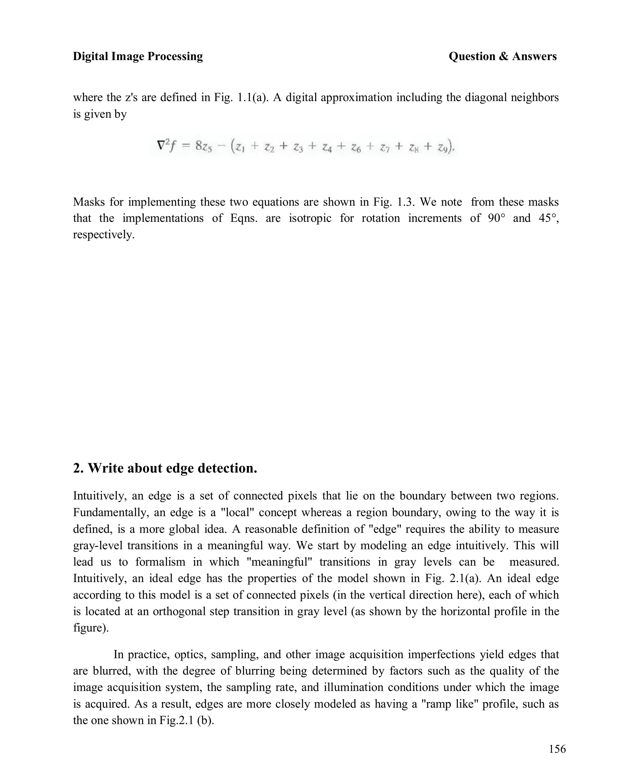 Digital Image Processing Question & Answers
156
where the z's are defined in Fig. 1.1(a). A digital approximation including the diagonal neighbors
is given by
Masks for implementing these two equations are shown in Fig. 1.3. We note from these masks
that the implementations of Eqns. are isotropic for rotation increments of 90° and 45°,
respectively.
2. Write about edge detection.
Intuitively, an edge is a set of connected pixels that lie on the boundary between two regions.
Fundamentally, an edge is a "local" concept whereas a region boundary, owing to the way it is
defined, is a more global idea. A reasonable definition of "edge" requires the ability to measure
gray-level transitions in a meaningful way. We start by modeling an edge intuitively. This will
lead us to formalism in which "meaningful" transitions in gray levels can be measured.
Intuitively, an ideal edge has the properties of the model shown in Fig. 2.1(a). An ideal edge
according to this model is a set of connected pixels (in the vertical direction here), each of which
is located at an orthogonal step transition in gray level (as shown by the horizontal profile in the
figure).
In practice, optics, sampling, and other image acquisition imperfections yield edges that
are blurred, with the degree of blurring being determined by factors such as the quality of the
image acquisition system, the sampling rate, and illumination conditions under which the image
is acquired. As a result, edges are more closely modeled as having a "ramp like" profile, such as
the one shown in Fig.2.1 (b).
 