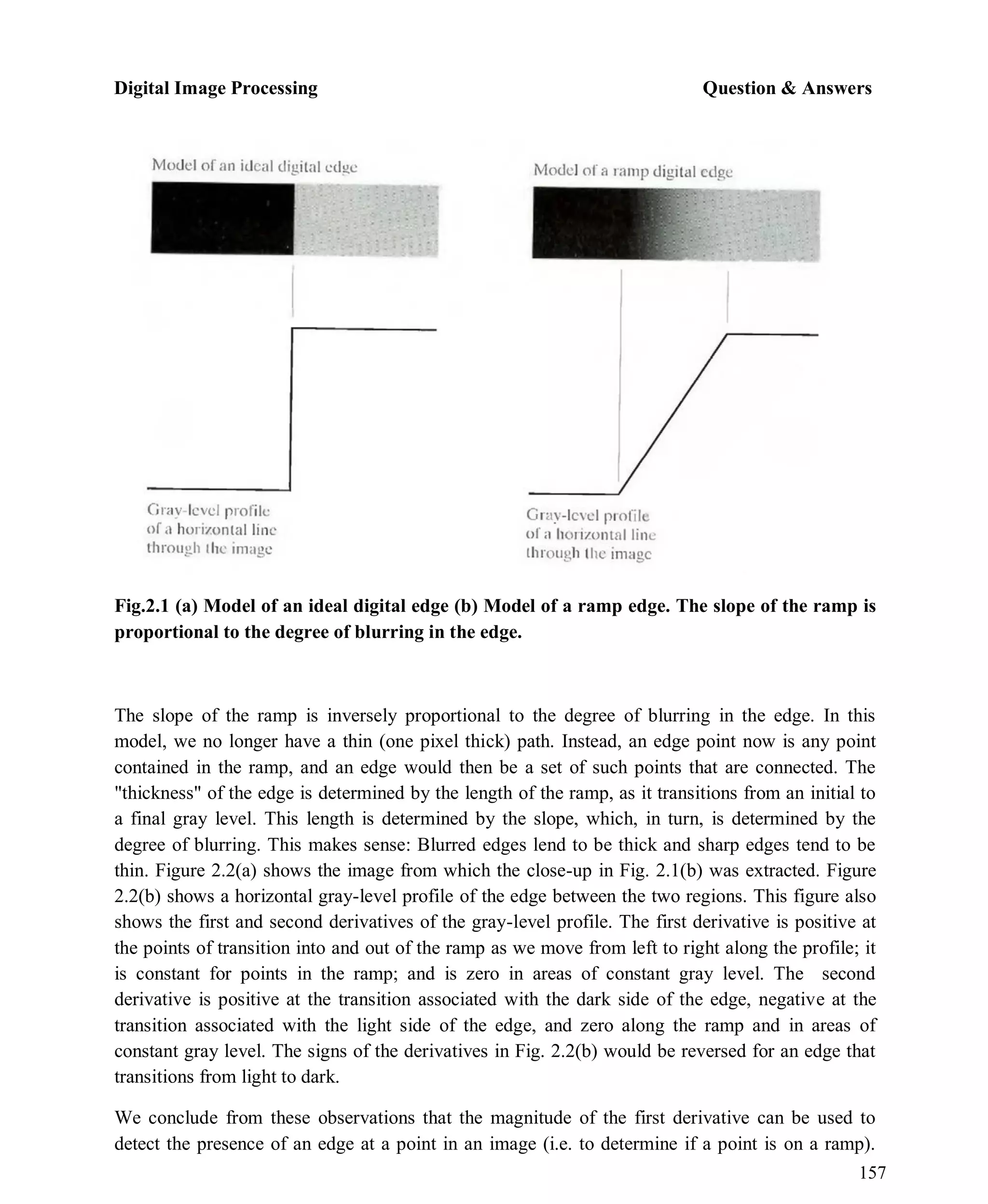 Digital Image Processing Question & Answers
157
Fig.2.1 (a) Model of an ideal digital edge (b) Model of a ramp edge. The slope of the ramp is
proportional to the degree of blurring in the edge.
The slope of the ramp is inversely proportional to the degree of blurring in the edge. In this
model, we no longer have a thin (one pixel thick) path. Instead, an edge point now is any point
contained in the ramp, and an edge would then be a set of such points that are connected. The
"thickness" of the edge is determined by the length of the ramp, as it transitions from an initial to
a final gray level. This length is determined by the slope, which, in turn, is determined by the
degree of blurring. This makes sense: Blurred edges lend to be thick and sharp edges tend to be
thin. Figure 2.2(a) shows the image from which the close-up in Fig. 2.1(b) was extracted. Figure
2.2(b) shows a horizontal gray-level profile of the edge between the two regions. This figure also
shows the first and second derivatives of the gray-level profile. The first derivative is positive at
the points of transition into and out of the ramp as we move from left to right along the profile; it
is constant for points in the ramp; and is zero in areas of constant gray level. The second
derivative is positive at the transition associated with the dark side of the edge, negative at the
transition associated with the light side of the edge, and zero along the ramp and in areas of
constant gray level. The signs of the derivatives in Fig. 2.2(b) would be reversed for an edge that
transitions from light to dark.
We conclude from these observations that the magnitude of the first derivative can be used to
detect the presence of an edge at a point in an image (i.e. to determine if a point is on a ramp).
 