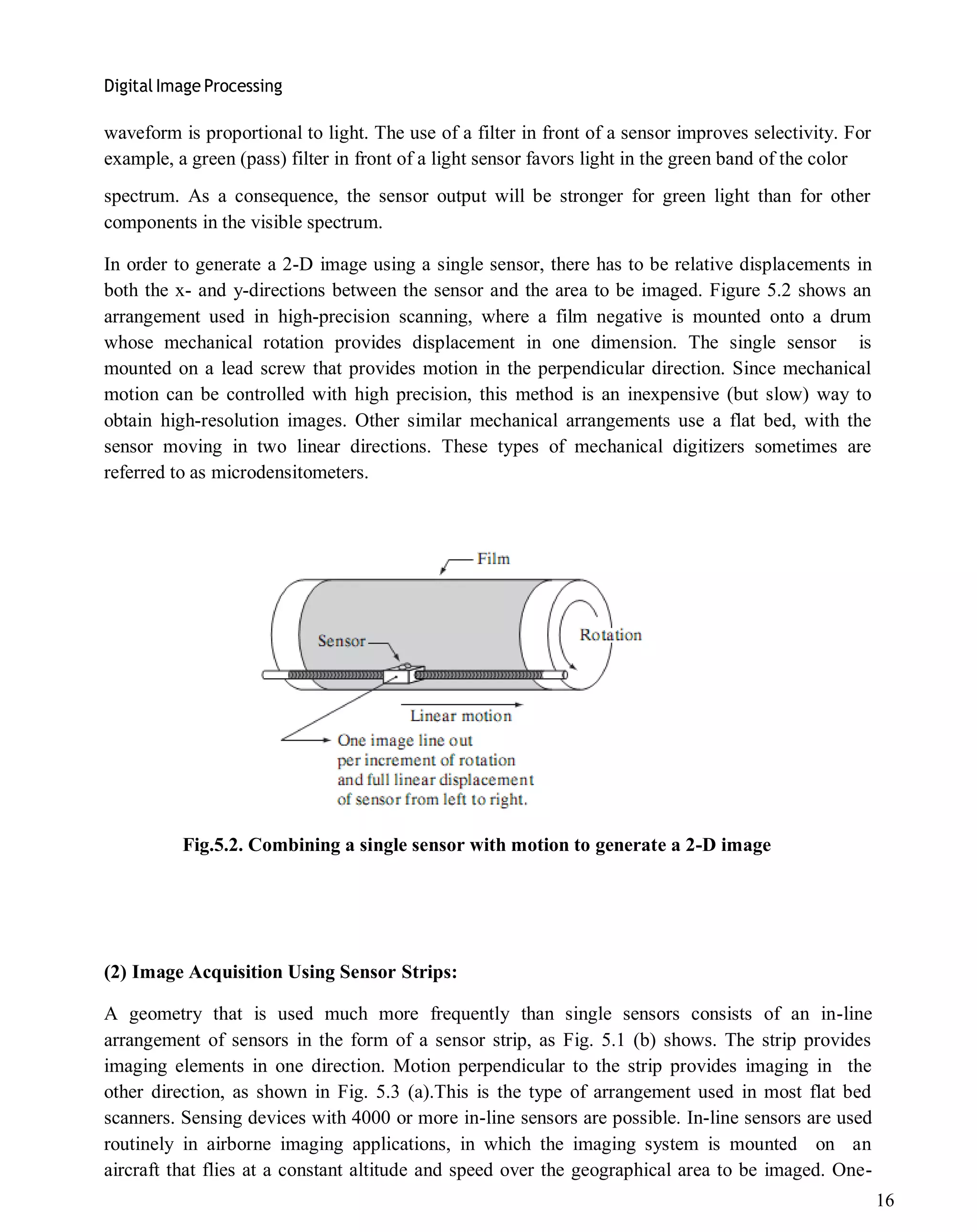 Digital Image Processing
16
waveform is proportional to light. The use of a filter in front of a sensor improves selectivity. For
example, a green (pass) filter in front of a light sensor favors light in the green band of the color
spectrum. As a consequence, the sensor output will be stronger for green light than for other
components in the visible spectrum.
In order to generate a 2-D image using a single sensor, there has to be relative displacements in
both the x- and y-directions between the sensor and the area to be imaged. Figure 5.2 shows an
arrangement used in high-precision scanning, where a film negative is mounted onto a drum
whose mechanical rotation provides displacement in one dimension. The single sensor is
mounted on a lead screw that provides motion in the perpendicular direction. Since mechanical
motion can be controlled with high precision, this method is an inexpensive (but slow) way to
obtain high-resolution images. Other similar mechanical arrangements use a flat bed, with the
sensor moving in two linear directions. These types of mechanical digitizers sometimes are
referred to as microdensitometers.
Fig.5.2. Combining a single sensor with motion to generate a 2-D image
(2) Image Acquisition Using Sensor Strips:
A geometry that is used much more frequently than single sensors consists of an in-line
arrangement of sensors in the form of a sensor strip, as Fig. 5.1 (b) shows. The strip provides
imaging elements in one direction. Motion perpendicular to the strip provides imaging in the
other direction, as shown in Fig. 5.3 (a).This is the type of arrangement used in most flat bed
scanners. Sensing devices with 4000 or more in-line sensors are possible. In-line sensors are used
routinely in airborne imaging applications, in which the imaging system is mounted on an
aircraft that flies at a constant altitude and speed over the geographical area to be imaged. One-
 