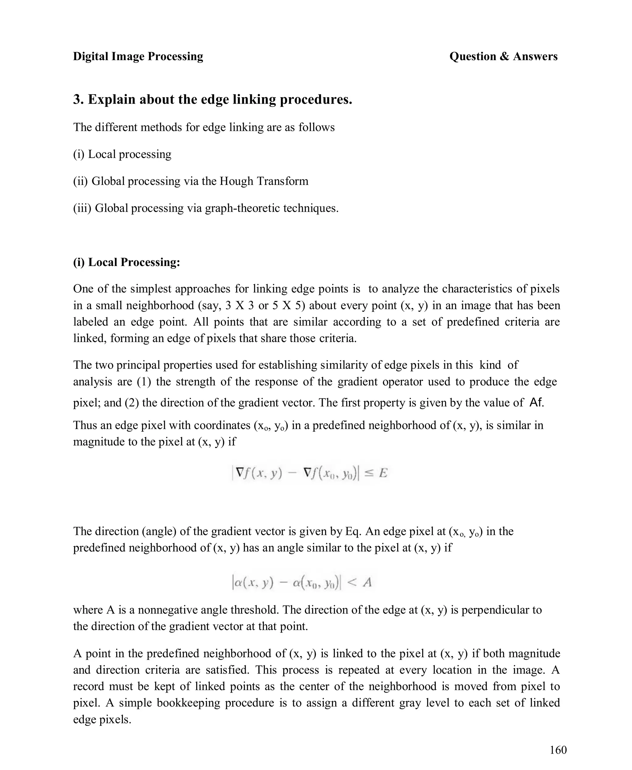 Digital Image Processing Question & Answers
160
3. Explain about the edge linking procedures.
The different methods for edge linking are as follows
(i) Local processing
(ii) Global processing via the Hough Transform
(iii) Global processing via graph-theoretic techniques.
(i) Local Processing:
One of the simplest approaches for linking edge points is to analyze the characteristics of pixels
in a small neighborhood (say, 3 X 3 or 5 X 5) about every point (x, y) in an image that has been
labeled an edge point. All points that are similar according to a set of predefined criteria are
linked, forming an edge of pixels that share those criteria.
The two principal properties used for establishing similarity of edge pixels in this kind of
analysis are (1) the strength of the response of the gradient operator used to produce the edge
pixel; and (2) the direction of the gradient vector. The first property is given by the value of Af.
Thus an edge pixel with coordinates (xo, yo) in a predefined neighborhood of (x, y), is similar in
magnitude to the pixel at (x, y) if
The direction (angle) of the gradient vector is given by Eq. An edge pixel at (xo, yo) in the
predefined neighborhood of (x, y) has an angle similar to the pixel at (x, y) if
where A is a nonnegative angle threshold. The direction of the edge at (x, y) is perpendicular to
the direction of the gradient vector at that point.
A point in the predefined neighborhood of (x, y) is linked to the pixel at (x, y) if both magnitude
and direction criteria are satisfied. This process is repeated at every location in the image. A
record must be kept of linked points as the center of the neighborhood is moved from pixel to
pixel. A simple bookkeeping procedure is to assign a different gray level to each set of linked
edge pixels.
 