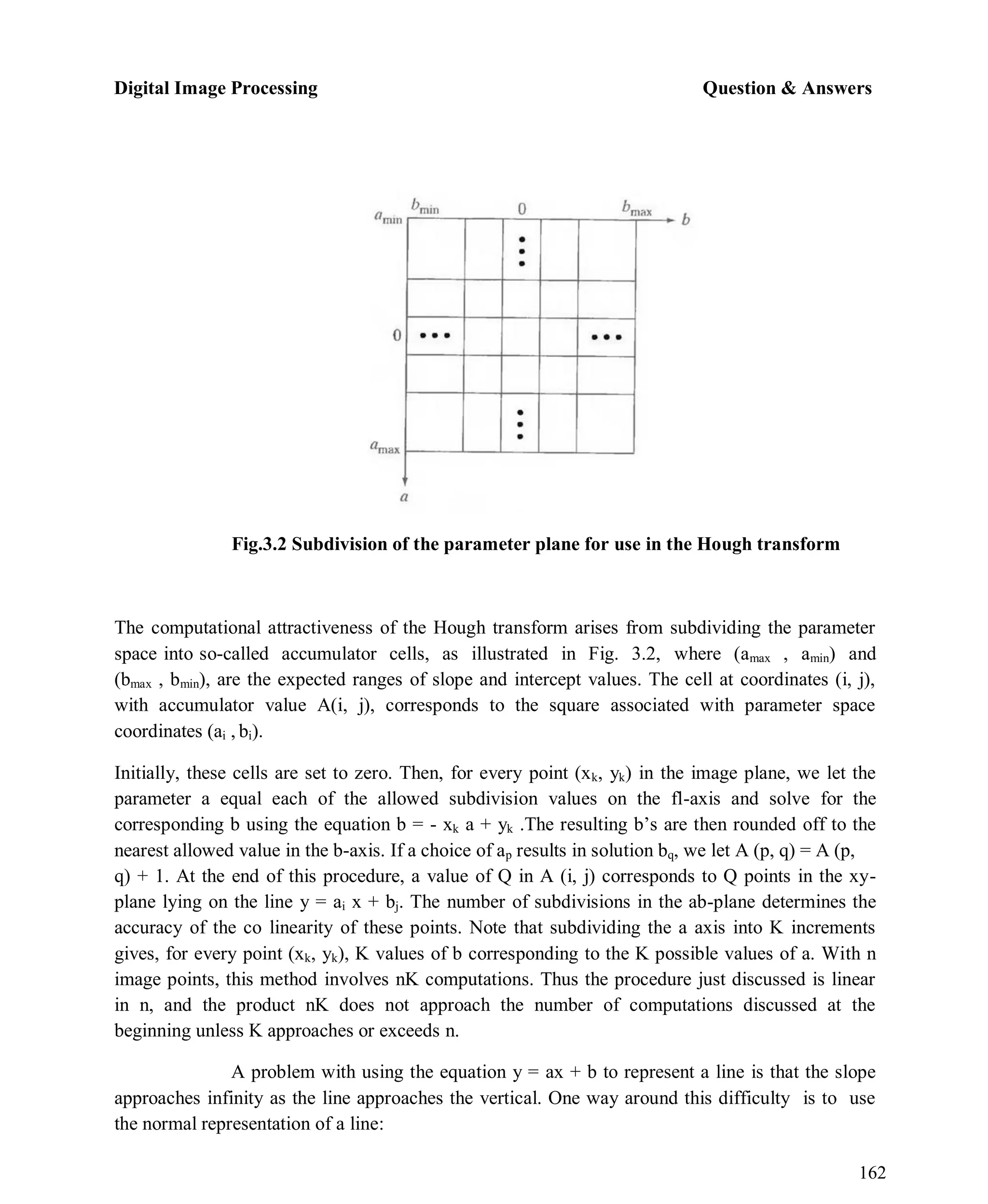 Digital Image Processing Question & Answers
162
Fig.3.2 Subdivision of the parameter plane for use in the Hough transform
The computational attractiveness of the Hough transform arises from subdividing the parameter
space into so-called accumulator cells, as illustrated in Fig. 3.2, where (amax , amin) and
(bmax , bmin), are the expected ranges of slope and intercept values. The cell at coordinates (i, j),
with accumulator value A(i, j), corresponds to the square associated with parameter space
coordinates (ai , bi).
Initially, these cells are set to zero. Then, for every point (xk, yk) in the image plane, we let the
parameter a equal each of the allowed subdivision values on the fl-axis and solve for the
corresponding b using the equation b = - xk a + yk .The resulting b’s are then rounded off to the
nearest allowed value in the b-axis. If a choice of ap results in solution bq, we let A (p, q) = A (p,
q) + 1. At the end of this procedure, a value of Q in A (i, j) corresponds to Q points in the xy-
plane lying on the line y = ai x + bj. The number of subdivisions in the ab-plane determines the
accuracy of the co linearity of these points. Note that subdividing the a axis into K increments
gives, for every point (xk, yk), K values of b corresponding to the K possible values of a. With n
image points, this method involves nK computations. Thus the procedure just discussed is linear
in n, and the product nK does not approach the number of computations discussed at the
beginning unless K approaches or exceeds n.
A problem with using the equation y = ax + b to represent a line is that the slope
approaches infinity as the line approaches the vertical. One way around this difficulty is to use
the normal representation of a line:
 