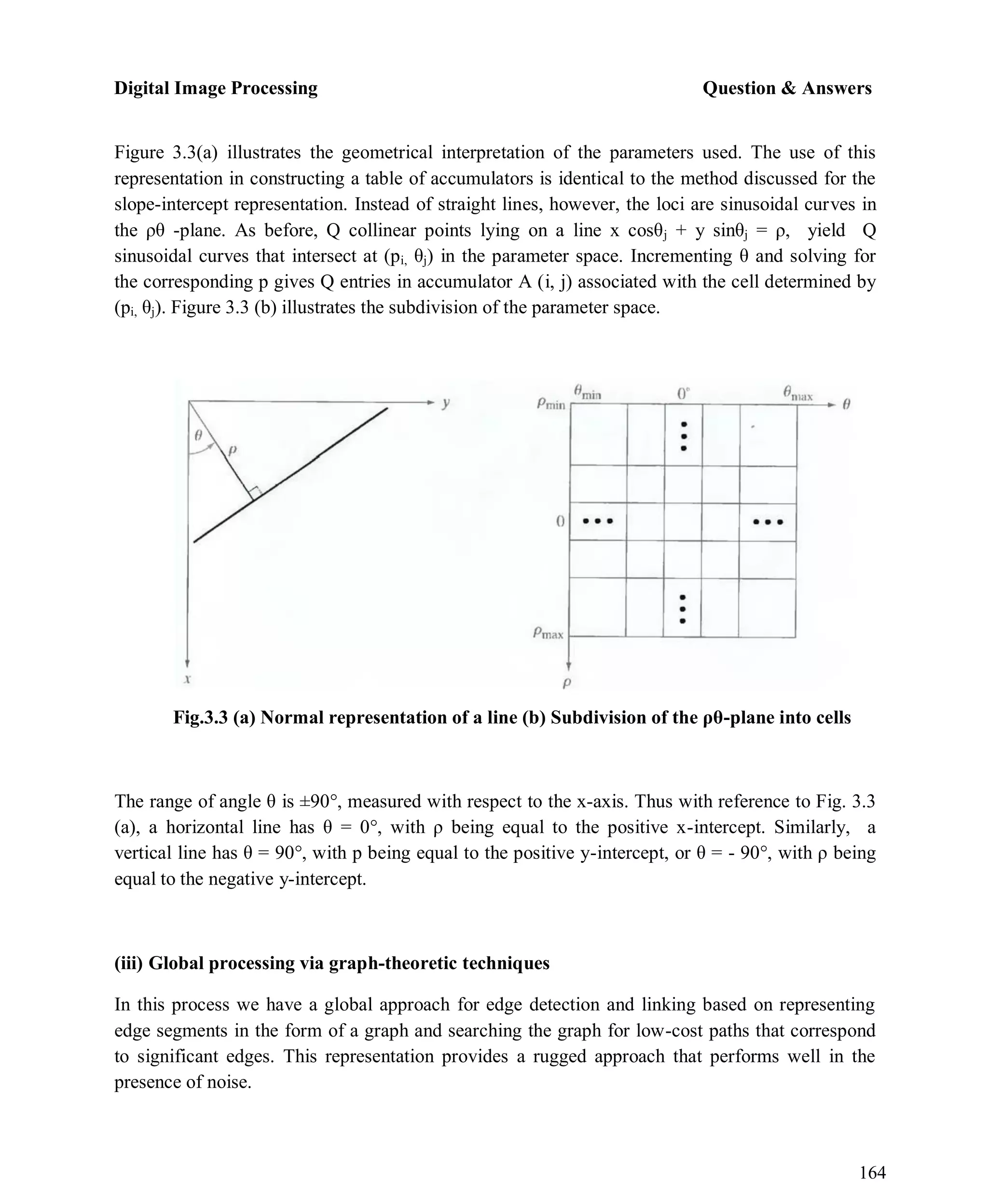 Digital Image Processing Question & Answers
164
Figure 3.3(a) illustrates the geometrical interpretation of the parameters used. The use of this
representation in constructing a table of accumulators is identical to the method discussed for the
slope-intercept representation. Instead of straight lines, however, the loci are sinusoidal curves in
the ρθ -plane. As before, Q collinear points lying on a line x cosθj + y sinθj = ρ, yield Q
sinusoidal curves that intersect at (pi, θj) in the parameter space. Incrementing θ and solving for
the corresponding p gives Q entries in accumulator A (i, j) associated with the cell determined by
(pi, θj). Figure 3.3 (b) illustrates the subdivision of the parameter space.
Fig.3.3 (a) Normal representation of a line (b) Subdivision of the ρθ-plane into cells
The range of angle θ is ±90°, measured with respect to the x-axis. Thus with reference to Fig. 3.3
(a), a horizontal line has θ = 0°, with ρ being equal to the positive x-intercept. Similarly, a
vertical line has θ = 90°, with p being equal to the positive y-intercept, or θ = - 90°, with ρ being
equal to the negative y-intercept.
(iii) Global processing via graph-theoretic techniques
In this process we have a global approach for edge detection and linking based on representing
edge segments in the form of a graph and searching the graph for low-cost paths that correspond
to significant edges. This representation provides a rugged approach that performs well in the
presence of noise.
 