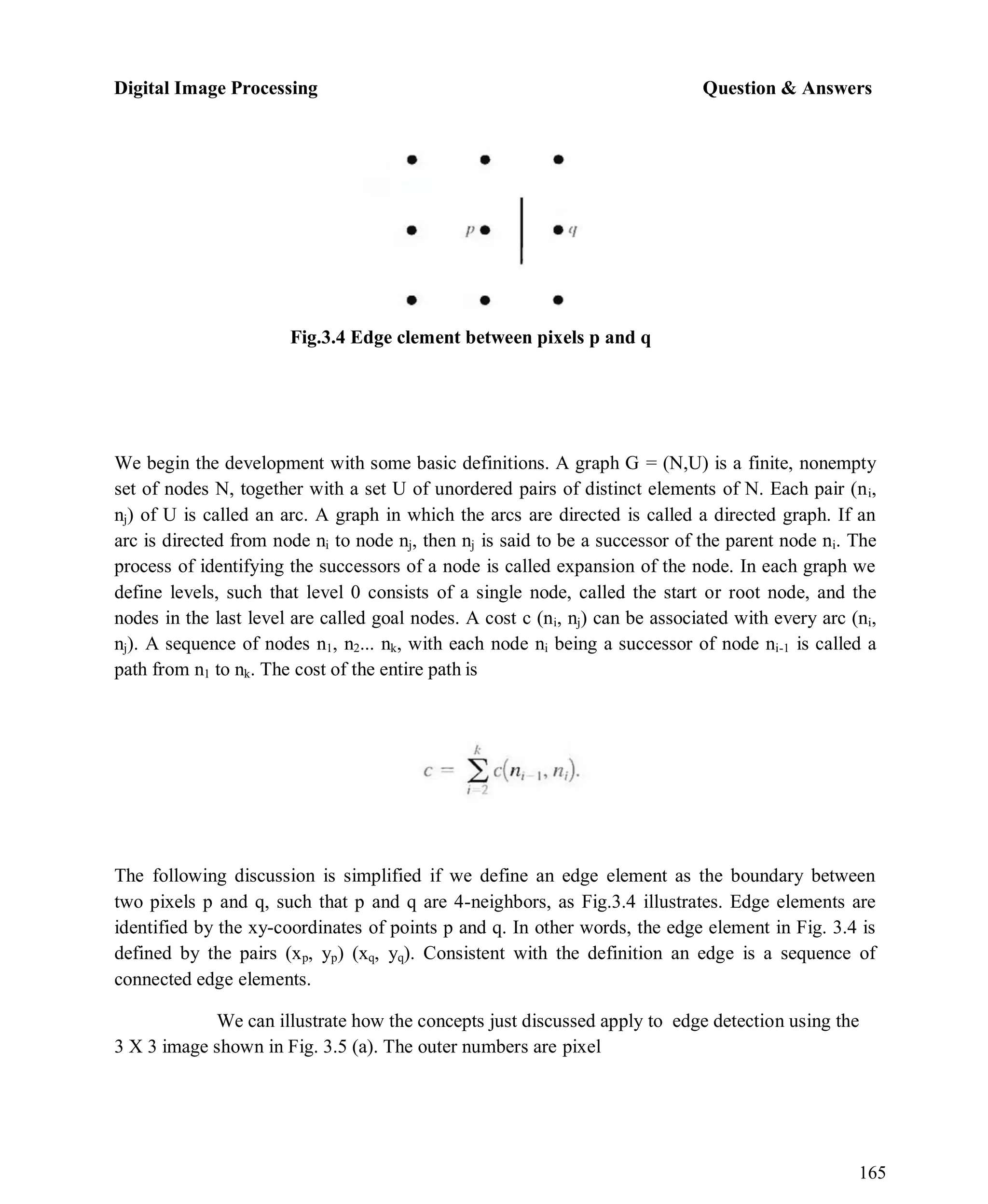 Digital Image Processing Question & Answers
165
Fig.3.4 Edge clement between pixels p and q
We begin the development with some basic definitions. A graph G = (N,U) is a finite, nonempty
set of nodes N, together with a set U of unordered pairs of distinct elements of N. Each pair (ni,
nj) of U is called an arc. A graph in which the arcs are directed is called a directed graph. If an
arc is directed from node ni to node nj, then nj is said to be a successor of the parent node ni. The
process of identifying the successors of a node is called expansion of the node. In each graph we
define levels, such that level 0 consists of a single node, called the start or root node, and the
nodes in the last level are called goal nodes. A cost c (ni, nj) can be associated with every arc (ni,
nj). A sequence of nodes n1, n2... nk, with each node ni being a successor of node ni-1 is called a
path from n1 to nk. The cost of the entire path is
The following discussion is simplified if we define an edge element as the boundary between
two pixels p and q, such that p and q are 4-neighbors, as Fig.3.4 illustrates. Edge elements are
identified by the xy-coordinates of points p and q. In other words, the edge element in Fig. 3.4 is
defined by the pairs (xp, yp) (xq, yq). Consistent with the definition an edge is a sequence of
connected edge elements.
We can illustrate how the concepts just discussed apply to edge detection using the
3 X 3 image shown in Fig. 3.5 (a). The outer numbers are pixel
 
