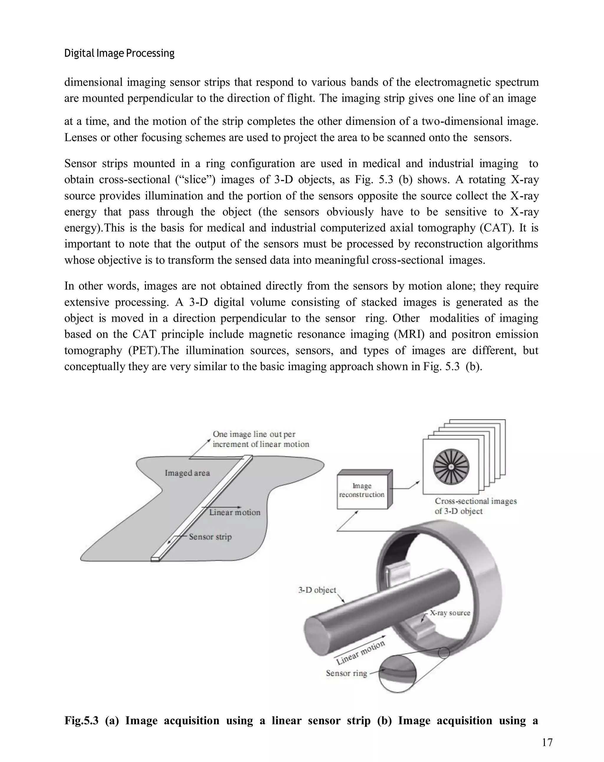 Digital Image Processing
17
dimensional imaging sensor strips that respond to various bands of the electromagnetic spectrum
are mounted perpendicular to the direction of flight. The imaging strip gives one line of an image
at a time, and the motion of the strip completes the other dimension of a two-dimensional image.
Lenses or other focusing schemes are used to project the area to be scanned onto the sensors.
Sensor strips mounted in a ring configuration are used in medical and industrial imaging to
obtain cross-sectional (―slice‖) images of 3-D objects, as Fig. 5.3 (b) shows. A rotating X-ray
source provides illumination and the portion of the sensors opposite the source collect the X-ray
energy that pass through the object (the sensors obviously have to be sensitive to X-ray
energy).This is the basis for medical and industrial computerized axial tomography (CAT). It is
important to note that the output of the sensors must be processed by reconstruction algorithms
whose objective is to transform the sensed data into meaningful cross-sectional images.
In other words, images are not obtained directly from the sensors by motion alone; they require
extensive processing. A 3-D digital volume consisting of stacked images is generated as the
object is moved in a direction perpendicular to the sensor ring. Other modalities of imaging
based on the CAT principle include magnetic resonance imaging (MRI) and positron emission
tomography (PET).The illumination sources, sensors, and types of images are different, but
conceptually they are very similar to the basic imaging approach shown in Fig. 5.3 (b).
Fig.5.3 (a) Image acquisition using a linear sensor strip (b) Image acquisition using a
 