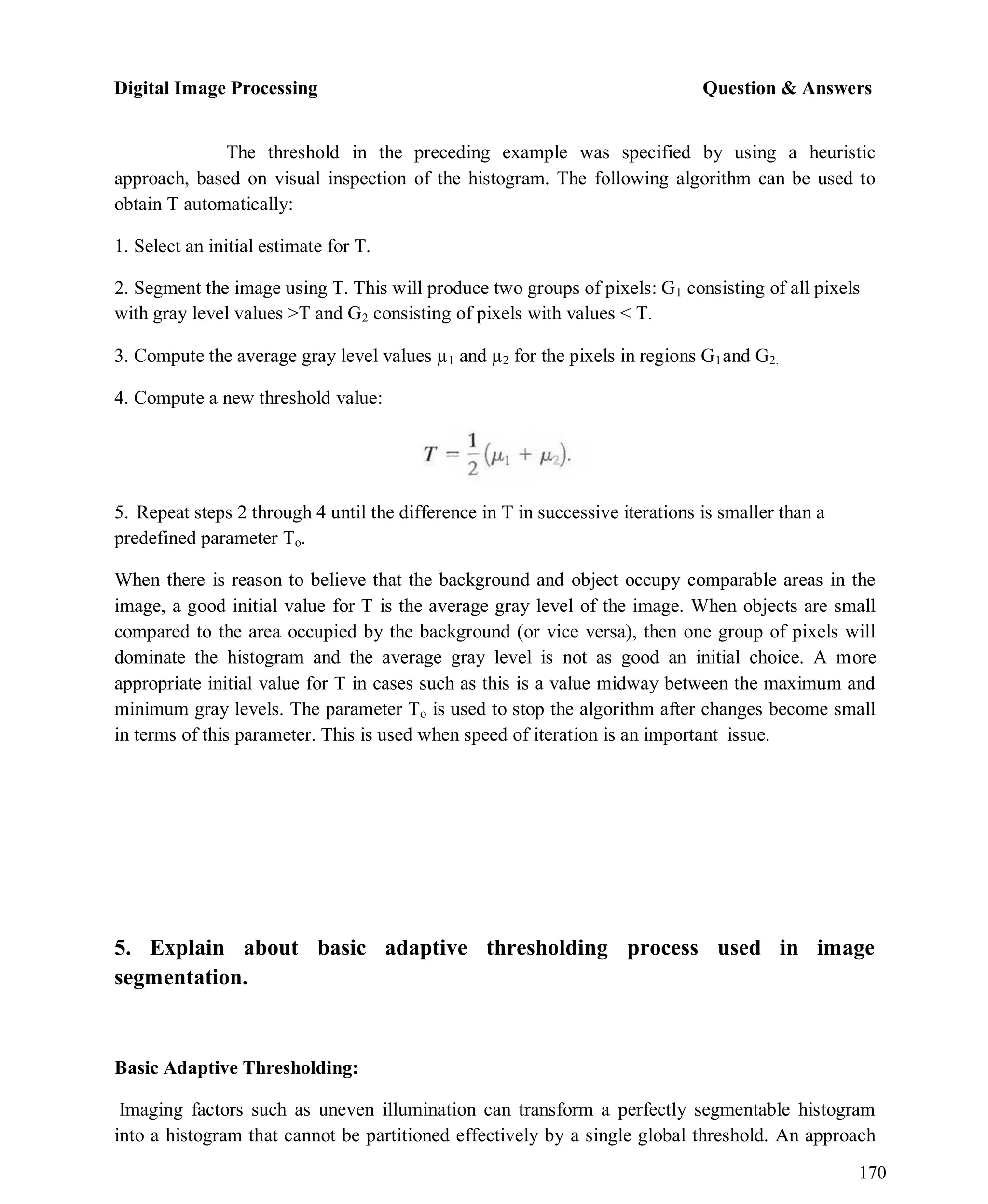Digital Image Processing Question & Answers
170
The threshold in the preceding example was specified by using a heuristic
approach, based on visual inspection of the histogram. The following algorithm can be used to
obtain T automatically:
1. Select an initial estimate for T.
2. Segment the image using T. This will produce two groups of pixels: G1 consisting of all pixels
with gray level values >T and G2 consisting of pixels with values < T.
3. Compute the average gray level values µ1 and µ2 for the pixels in regions G1and G2.
4. Compute a new threshold value:
5. Repeat steps 2 through 4 until the difference in T in successive iterations is smaller than a
predefined parameter To.
When there is reason to believe that the background and object occupy comparable areas in the
image, a good initial value for T is the average gray level of the image. When objects are small
compared to the area occupied by the background (or vice versa), then one group of pixels will
dominate the histogram and the average gray level is not as good an initial choice. A more
appropriate initial value for T in cases such as this is a value midway between the maximum and
minimum gray levels. The parameter To is used to stop the algorithm after changes become small
in terms of this parameter. This is used when speed of iteration is an important issue.
5. Explain about basic adaptive thresholding process used in image
segmentation.
Basic Adaptive Thresholding:
Imaging factors such as uneven illumination can transform a perfectly segmentable histogram
into a histogram that cannot be partitioned effectively by a single global threshold. An approach
 