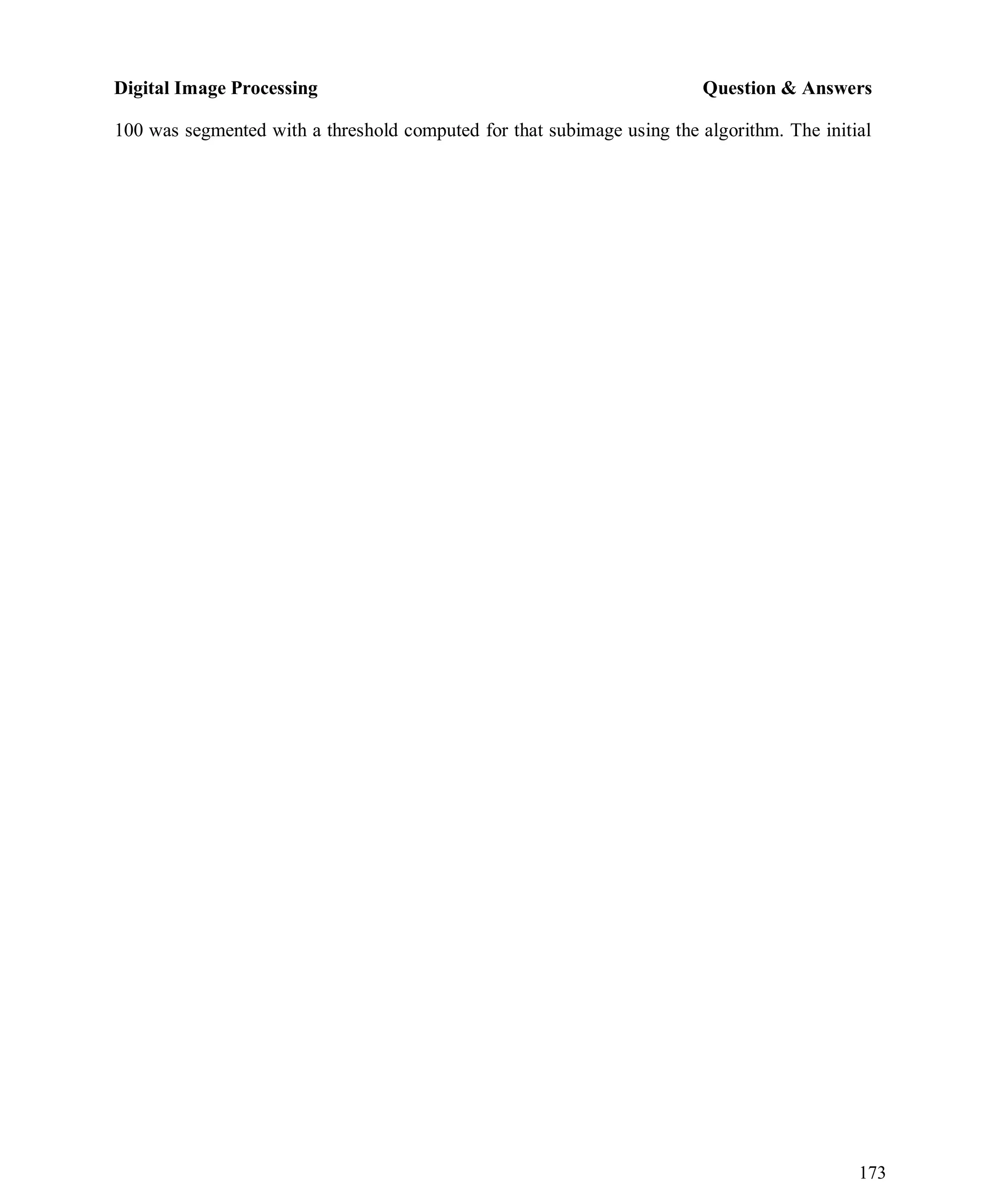 Digital Image Processing Question & Answers
173
100 was segmented with a threshold computed for that subimage using the algorithm. The initial
 