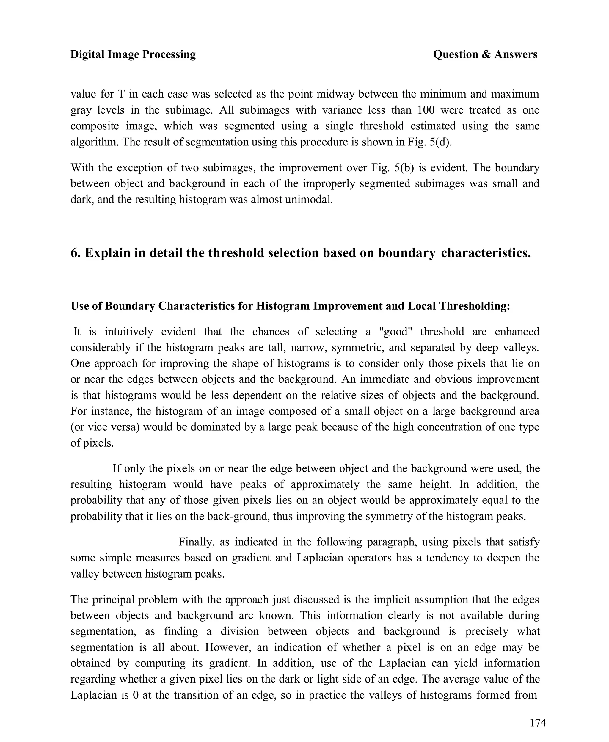 Digital Image Processing Question & Answers
174
value for T in each case was selected as the point midway between the minimum and maximum
gray levels in the subimage. All subimages with variance less than 100 were treated as one
composite image, which was segmented using a single threshold estimated using the same
algorithm. The result of segmentation using this procedure is shown in Fig. 5(d).
With the exception of two subimages, the improvement over Fig. 5(b) is evident. The boundary
between object and background in each of the improperly segmented subimages was small and
dark, and the resulting histogram was almost unimodal.
6. Explain in detail the threshold selection based on boundary characteristics.
Use of Boundary Characteristics for Histogram Improvement and Local Thresholding:
It is intuitively evident that the chances of selecting a "good" threshold are enhanced
considerably if the histogram peaks are tall, narrow, symmetric, and separated by deep valleys.
One approach for improving the shape of histograms is to consider only those pixels that lie on
or near the edges between objects and the background. An immediate and obvious improvement
is that histograms would be less dependent on the relative sizes of objects and the background.
For instance, the histogram of an image composed of a small object on a large background area
(or vice versa) would be dominated by a large peak because of the high concentration of one type
of pixels.
If only the pixels on or near the edge between object and the background were used, the
resulting histogram would have peaks of approximately the same height. In addition, the
probability that any of those given pixels lies on an object would be approximately equal to the
probability that it lies on the back-ground, thus improving the symmetry of the histogram peaks.
Finally, as indicated in the following paragraph, using pixels that satisfy
some simple measures based on gradient and Laplacian operators has a tendency to deepen the
valley between histogram peaks.
The principal problem with the approach just discussed is the implicit assumption that the edges
between objects and background arc known. This information clearly is not available during
segmentation, as finding a division between objects and background is precisely what
segmentation is all about. However, an indication of whether a pixel is on an edge may be
obtained by computing its gradient. In addition, use of the Laplacian can yield information
regarding whether a given pixel lies on the dark or light side of an edge. The average value of the
Laplacian is 0 at the transition of an edge, so in practice the valleys of histograms formed from
 