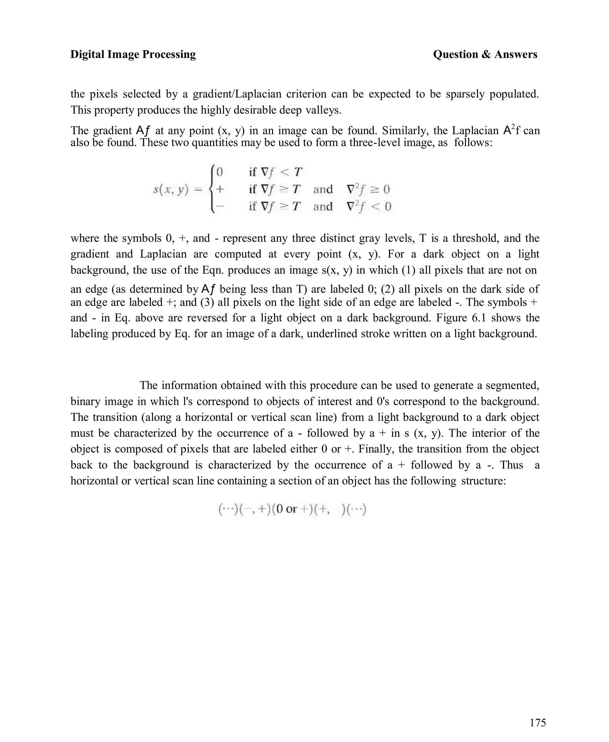 Digital Image Processing Question & Answers
175
the pixels selected by a gradient/Laplacian criterion can be expected to be sparsely populated.
This property produces the highly desirable deep valleys.
The gradient Aƒ at any point (x, y) in an image can be found. Similarly, the Laplacian A2
f can
also be found. These two quantities may be used to form a three-level image, as follows:
where the symbols 0, +, and - represent any three distinct gray levels, T is a threshold, and the
gradient and Laplacian are computed at every point (x, y). For a dark object on a light
background, the use of the Eqn. produces an image s(x, y) in which (1) all pixels that are not on
an edge (as determined by Aƒ being less than T) are labeled 0; (2) all pixels on the dark side of
an edge are labeled +; and (3) all pixels on the light side of an edge are labeled -. The symbols +
and - in Eq. above are reversed for a light object on a dark background. Figure 6.1 shows the
labeling produced by Eq. for an image of a dark, underlined stroke written on a light background.
The information obtained with this procedure can be used to generate a segmented,
binary image in which l's correspond to objects of interest and 0's correspond to the background.
The transition (along a horizontal or vertical scan line) from a light background to a dark object
must be characterized by the occurrence of a - followed by a + in s (x, y). The interior of the
object is composed of pixels that are labeled either 0 or +. Finally, the transition from the object
back to the background is characterized by the occurrence of a + followed by a -. Thus a
horizontal or vertical scan line containing a section of an object has the following structure:
 