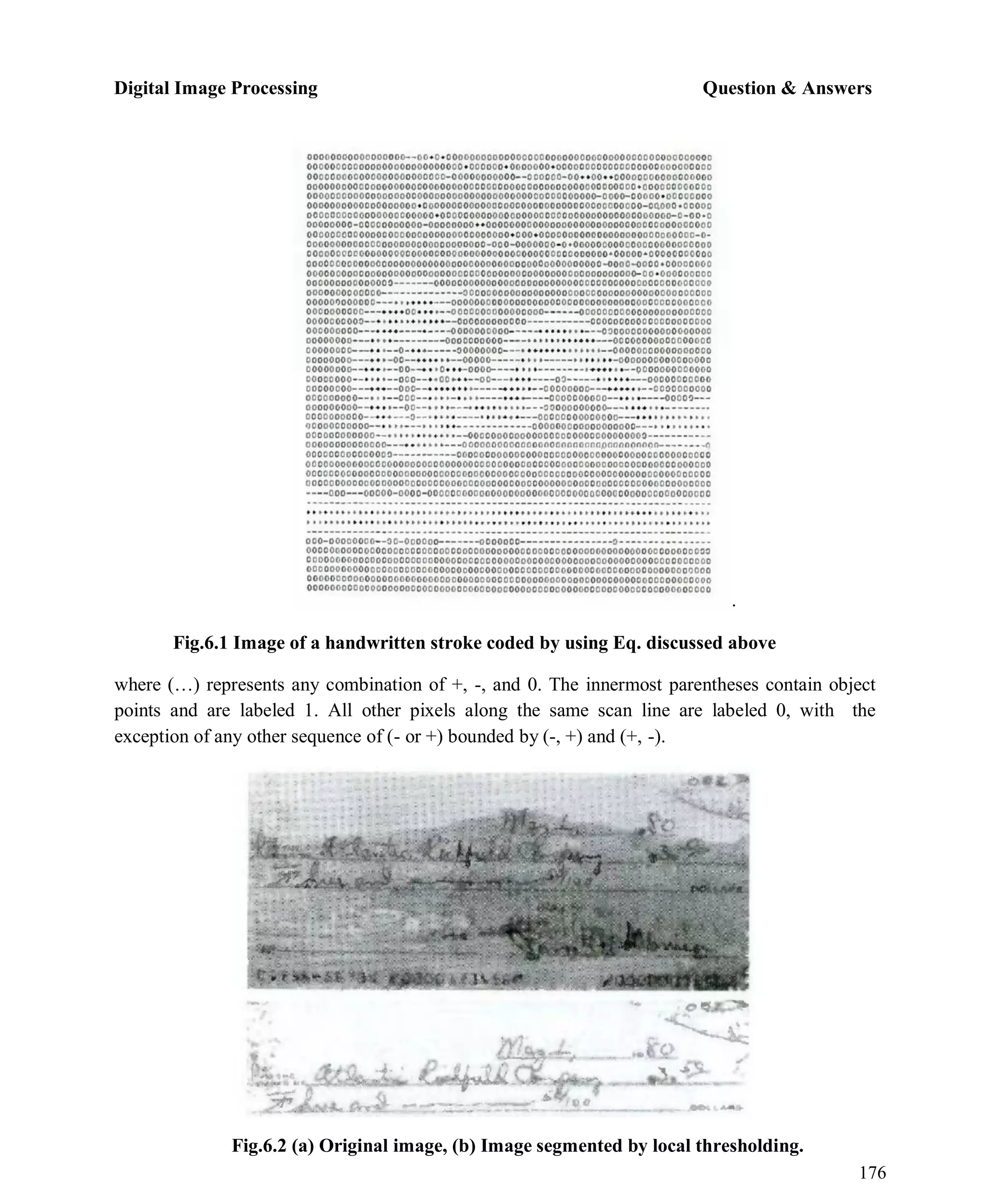 Digital Image Processing Question & Answers
176
.
Fig.6.1 Image of a handwritten stroke coded by using Eq. discussed above
where (…) represents any combination of +, -, and 0. The innermost parentheses contain object
points and are labeled 1. All other pixels along the same scan line are labeled 0, with the
exception of any other sequence of (- or +) bounded by (-, +) and (+, -).
Fig.6.2 (a) Original image, (b) Image segmented by local thresholding.
 