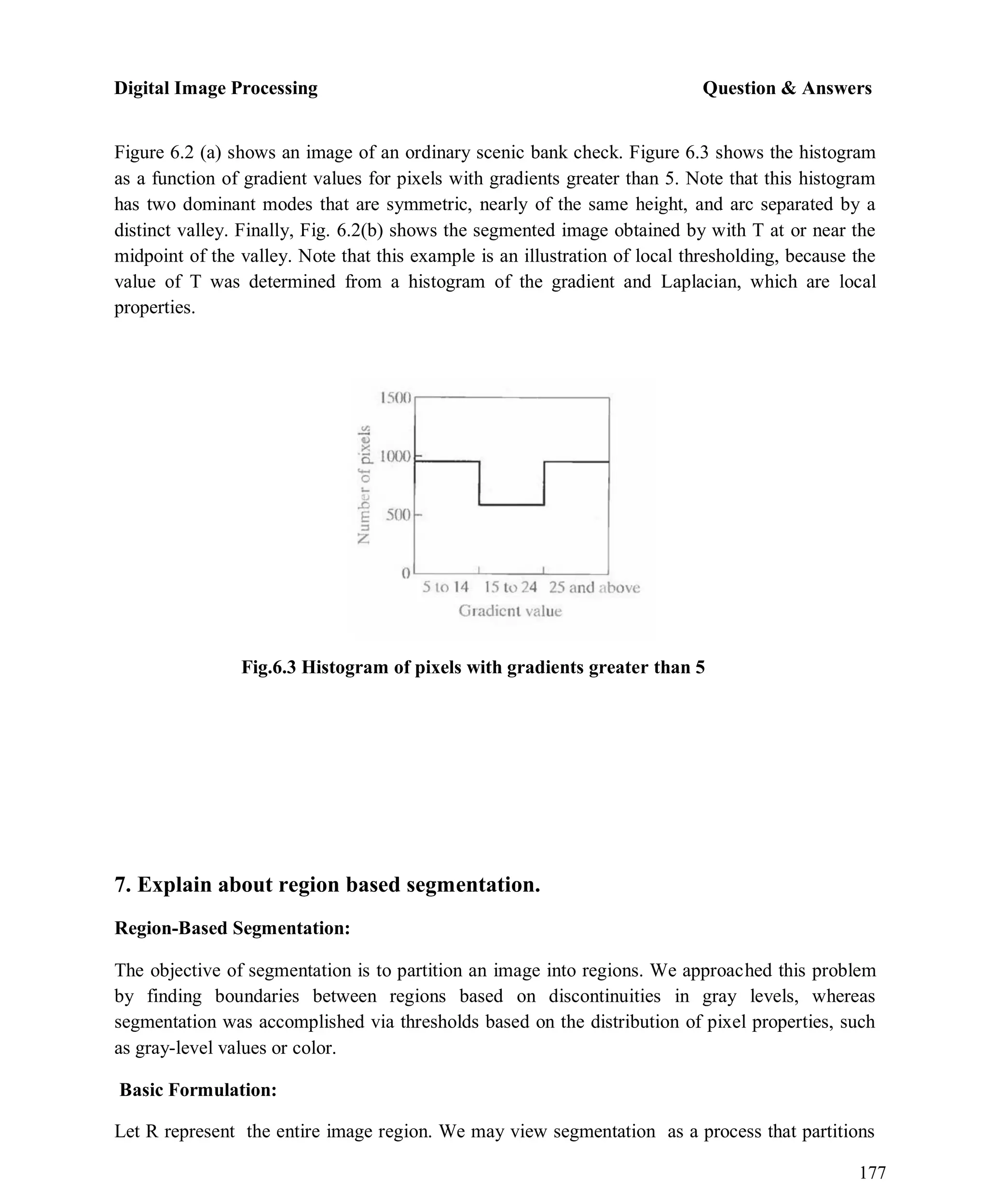 Digital Image Processing Question & Answers
177
Figure 6.2 (a) shows an image of an ordinary scenic bank check. Figure 6.3 shows the histogram
as a function of gradient values for pixels with gradients greater than 5. Note that this histogram
has two dominant modes that are symmetric, nearly of the same height, and arc separated by a
distinct valley. Finally, Fig. 6.2(b) shows the segmented image obtained by with T at or near the
midpoint of the valley. Note that this example is an illustration of local thresholding, because the
value of T was determined from a histogram of the gradient and Laplacian, which are local
properties.
Fig.6.3 Histogram of pixels with gradients greater than 5
7. Explain about region based segmentation.
Region-Based Segmentation:
The objective of segmentation is to partition an image into regions. We approached this problem
by finding boundaries between regions based on discontinuities in gray levels, whereas
segmentation was accomplished via thresholds based on the distribution of pixel properties, such
as gray-level values or color.
Basic Formulation:
Let R represent the entire image region. We may view segmentation as a process that partitions
 