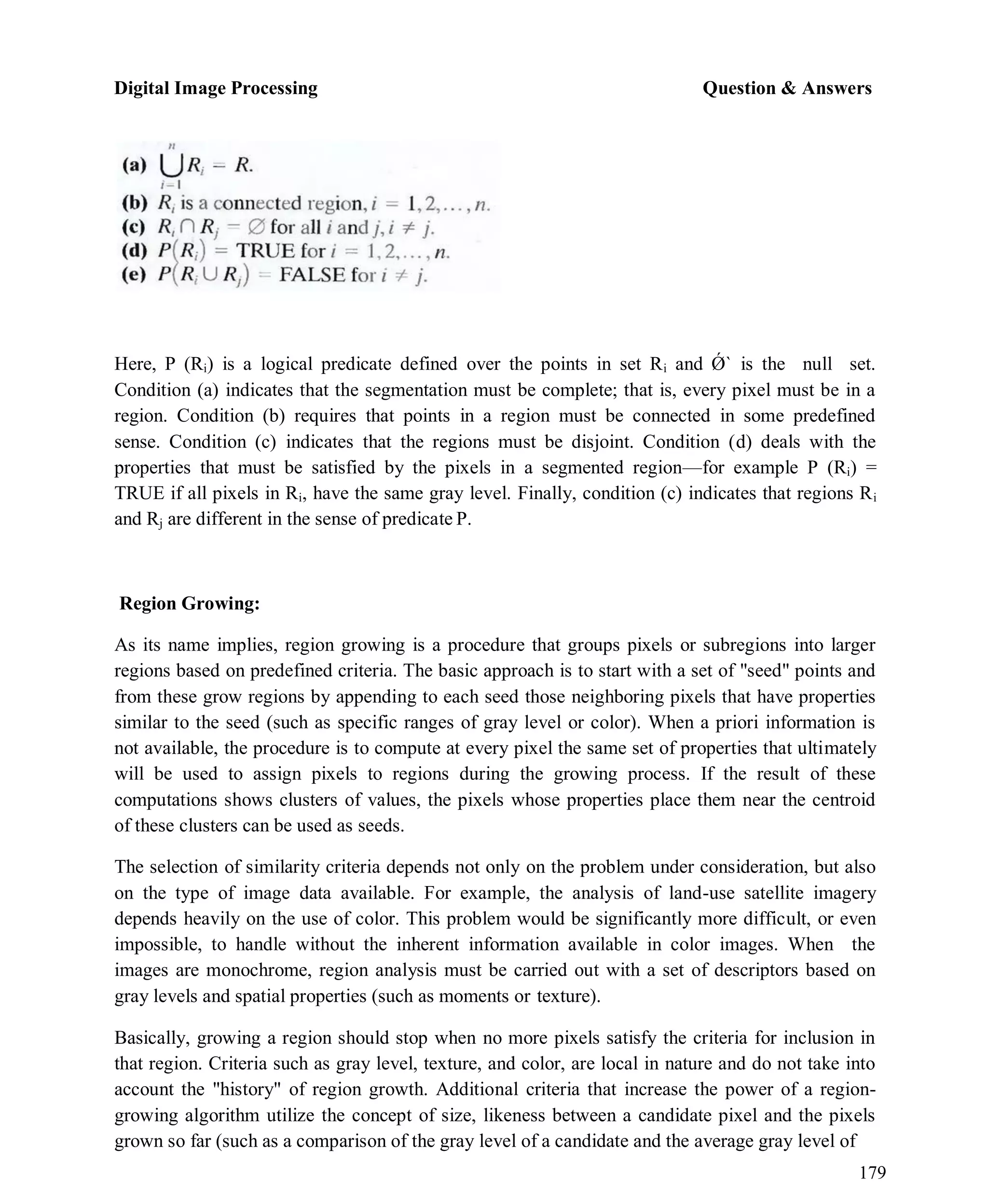 Digital Image Processing Question & Answers
179
Here, P (Ri) is a logical predicate defined over the points in set Ri and Ǿ` is the null set.
Condition (a) indicates that the segmentation must be complete; that is, every pixel must be in a
region. Condition (b) requires that points in a region must be connected in some predefined
sense. Condition (c) indicates that the regions must be disjoint. Condition (d) deals with the
properties that must be satisfied by the pixels in a segmented region—for example P (Ri) =
TRUE if all pixels in Ri, have the same gray level. Finally, condition (c) indicates that regions Ri
and Rj are different in the sense of predicate P.
Region Growing:
As its name implies, region growing is a procedure that groups pixels or subregions into larger
regions based on predefined criteria. The basic approach is to start with a set of "seed" points and
from these grow regions by appending to each seed those neighboring pixels that have properties
similar to the seed (such as specific ranges of gray level or color). When a priori information is
not available, the procedure is to compute at every pixel the same set of properties that ultimately
will be used to assign pixels to regions during the growing process. If the result of these
computations shows clusters of values, the pixels whose properties place them near the centroid
of these clusters can be used as seeds.
The selection of similarity criteria depends not only on the problem under consideration, but also
on the type of image data available. For example, the analysis of land-use satellite imagery
depends heavily on the use of color. This problem would be significantly more difficult, or even
impossible, to handle without the inherent information available in color images. When the
images are monochrome, region analysis must be carried out with a set of descriptors based on
gray levels and spatial properties (such as moments or texture).
Basically, growing a region should stop when no more pixels satisfy the criteria for inclusion in
that region. Criteria such as gray level, texture, and color, are local in nature and do not take into
account the "history" of region growth. Additional criteria that increase the power of a region-
growing algorithm utilize the concept of size, likeness between a candidate pixel and the pixels
grown so far (such as a comparison of the gray level of a candidate and the average gray level of
 