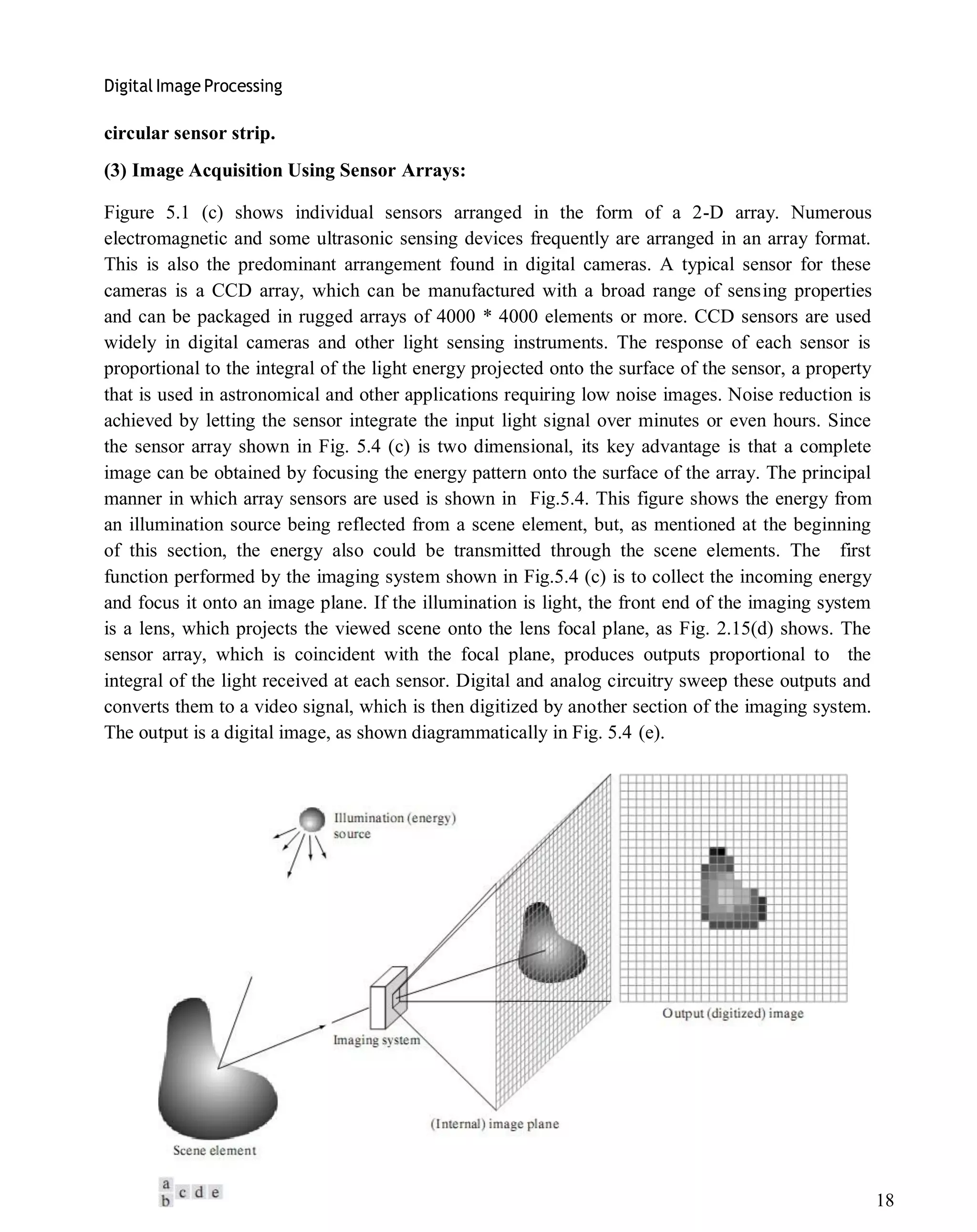 Digital Image Processing
18
circular sensor strip.
(3) Image Acquisition Using Sensor Arrays:
Figure 5.1 (c) shows individual sensors arranged in the form of a 2-D array. Numerous
electromagnetic and some ultrasonic sensing devices frequently are arranged in an array format.
This is also the predominant arrangement found in digital cameras. A typical sensor for these
cameras is a CCD array, which can be manufactured with a broad range of sensing properties
and can be packaged in rugged arrays of 4000 * 4000 elements or more. CCD sensors are used
widely in digital cameras and other light sensing instruments. The response of each sensor is
proportional to the integral of the light energy projected onto the surface of the sensor, a property
that is used in astronomical and other applications requiring low noise images. Noise reduction is
achieved by letting the sensor integrate the input light signal over minutes or even hours. Since
the sensor array shown in Fig. 5.4 (c) is two dimensional, its key advantage is that a complete
image can be obtained by focusing the energy pattern onto the surface of the array. The principal
manner in which array sensors are used is shown in Fig.5.4. This figure shows the energy from
an illumination source being reflected from a scene element, but, as mentioned at the beginning
of this section, the energy also could be transmitted through the scene elements. The first
function performed by the imaging system shown in Fig.5.4 (c) is to collect the incoming energy
and focus it onto an image plane. If the illumination is light, the front end of the imaging system
is a lens, which projects the viewed scene onto the lens focal plane, as Fig. 2.15(d) shows. The
sensor array, which is coincident with the focal plane, produces outputs proportional to the
integral of the light received at each sensor. Digital and analog circuitry sweep these outputs and
converts them to a video signal, which is then digitized by another section of the imaging system.
The output is a digital image, as shown diagrammatically in Fig. 5.4 (e).
 