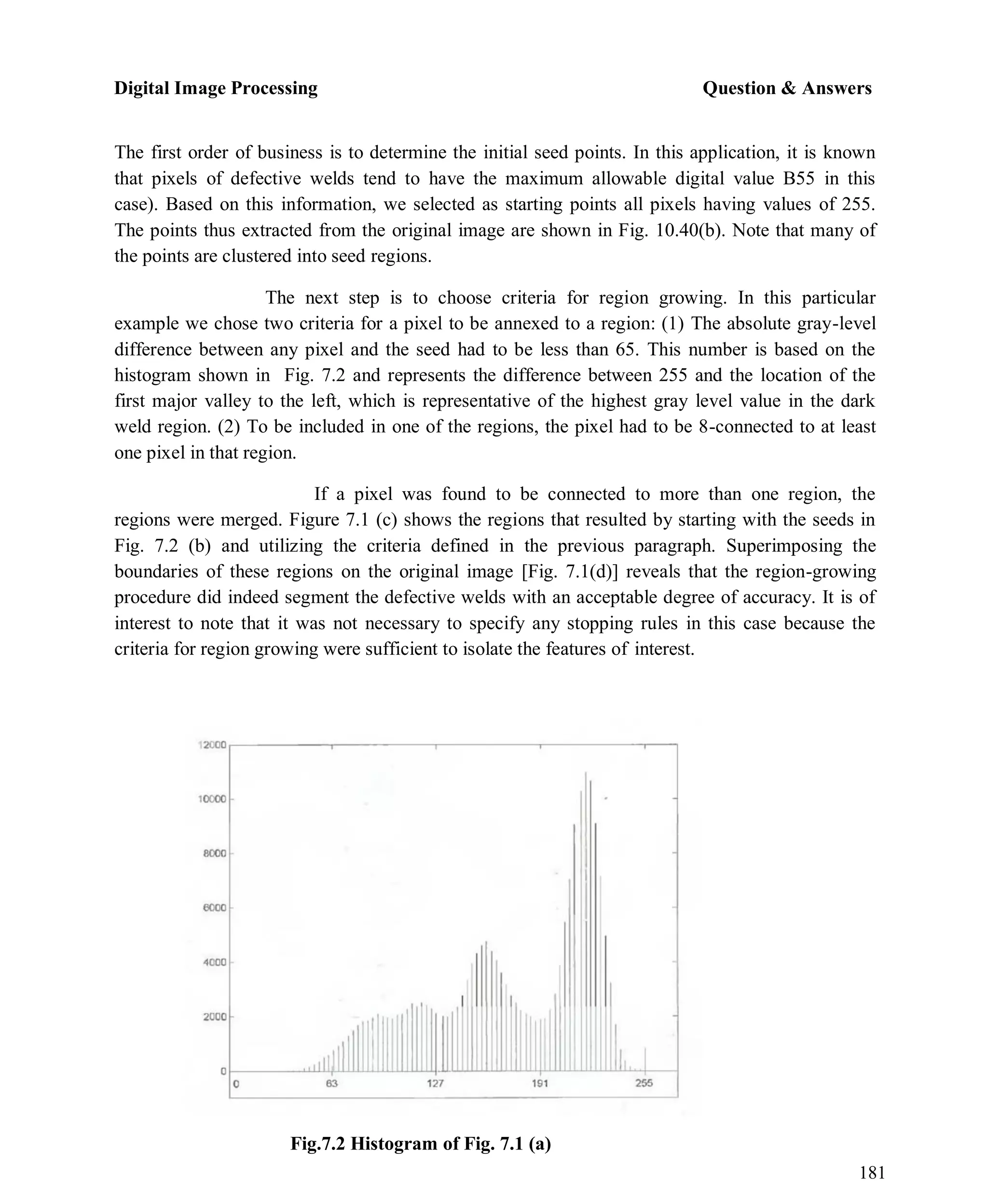 Digital Image Processing Question & Answers
181
The first order of business is to determine the initial seed points. In this application, it is known
that pixels of defective welds tend to have the maximum allowable digital value B55 in this
case). Based on this information, we selected as starting points all pixels having values of 255.
The points thus extracted from the original image are shown in Fig. 10.40(b). Note that many of
the points are clustered into seed regions.
The next step is to choose criteria for region growing. In this particular
example we chose two criteria for a pixel to be annexed to a region: (1) The absolute gray-level
difference between any pixel and the seed had to be less than 65. This number is based on the
histogram shown in Fig. 7.2 and represents the difference between 255 and the location of the
first major valley to the left, which is representative of the highest gray level value in the dark
weld region. (2) To be included in one of the regions, the pixel had to be 8-connected to at least
one pixel in that region.
If a pixel was found to be connected to more than one region, the
regions were merged. Figure 7.1 (c) shows the regions that resulted by starting with the seeds in
Fig. 7.2 (b) and utilizing the criteria defined in the previous paragraph. Superimposing the
boundaries of these regions on the original image [Fig. 7.1(d)] reveals that the region-growing
procedure did indeed segment the defective welds with an acceptable degree of accuracy. It is of
interest to note that it was not necessary to specify any stopping rules in this case because the
criteria for region growing were sufficient to isolate the features of interest.
Fig.7.2 Histogram of Fig. 7.1 (a)
 