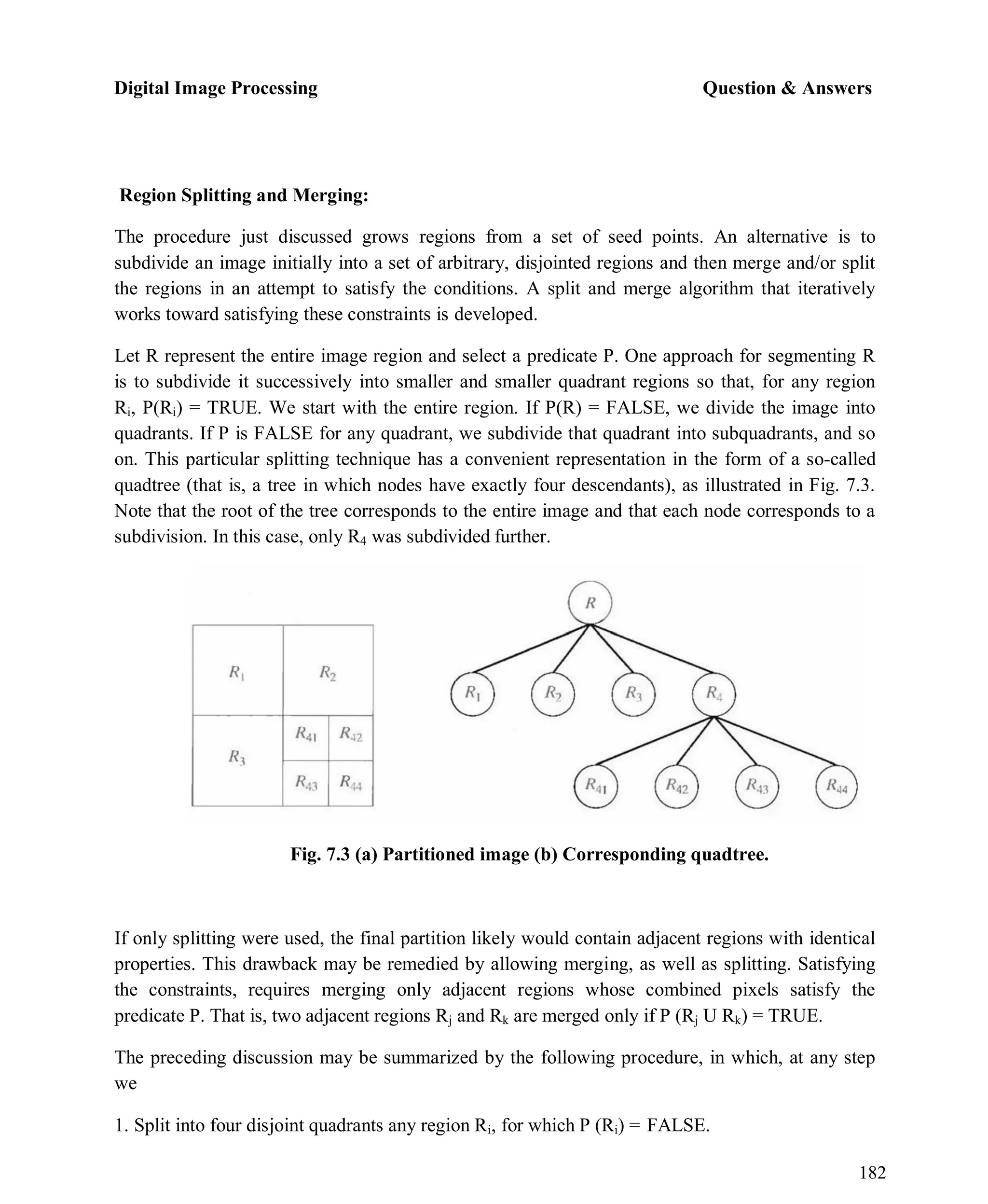 Digital Image Processing Question & Answers
182
Region Splitting and Merging:
The procedure just discussed grows regions from a set of seed points. An alternative is to
subdivide an image initially into a set of arbitrary, disjointed regions and then merge and/or split
the regions in an attempt to satisfy the conditions. A split and merge algorithm that iteratively
works toward satisfying these constraints is developed.
Let R represent the entire image region and select a predicate P. One approach for segmenting R
is to subdivide it successively into smaller and smaller quadrant regions so that, for any region
Ri, P(Ri) = TRUE. We start with the entire region. If P(R) = FALSE, we divide the image into
quadrants. If P is FALSE for any quadrant, we subdivide that quadrant into subquadrants, and so
on. This particular splitting technique has a convenient representation in the form of a so-called
quadtree (that is, a tree in which nodes have exactly four descendants), as illustrated in Fig. 7.3.
Note that the root of the tree corresponds to the entire image and that each node corresponds to a
subdivision. In this case, only R4 was subdivided further.
Fig. 7.3 (a) Partitioned image (b) Corresponding quadtree.
If only splitting were used, the final partition likely would contain adjacent regions with identical
properties. This drawback may be remedied by allowing merging, as well as splitting. Satisfying
the constraints, requires merging only adjacent regions whose combined pixels satisfy the
predicate P. That is, two adjacent regions Rj and Rk are merged only if P (Rj U Rk) = TRUE.
The preceding discussion may be summarized by the following procedure, in which, at any step
we
1. Split into four disjoint quadrants any region Ri, for which P (Ri) = FALSE.
 