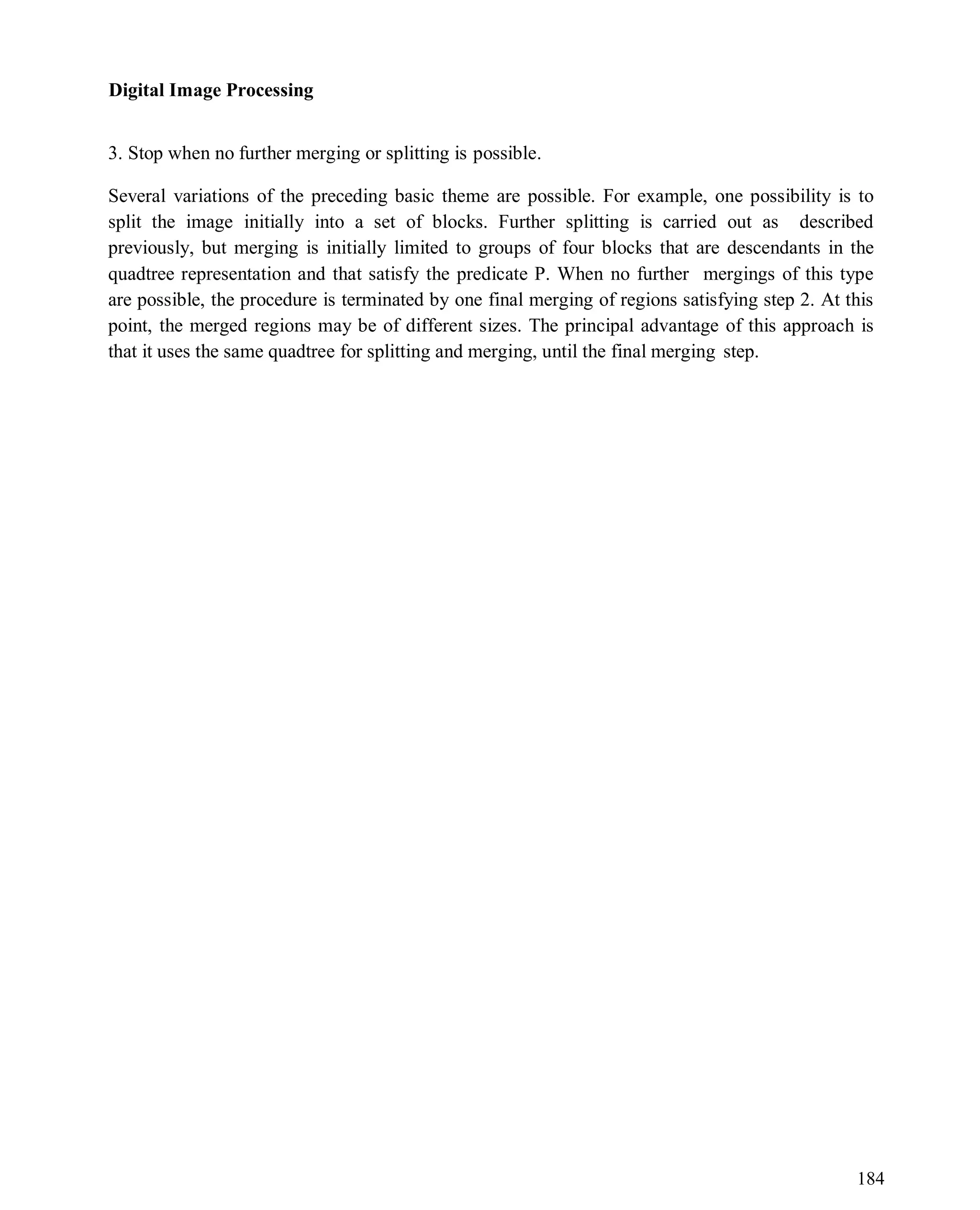 Digital Image Processing
184
3. Stop when no further merging or splitting is possible.
Several variations of the preceding basic theme are possible. For example, one possibility is to
split the image initially into a set of blocks. Further splitting is carried out as described
previously, but merging is initially limited to groups of four blocks that are descendants in the
quadtree representation and that satisfy the predicate P. When no further mergings of this type
are possible, the procedure is terminated by one final merging of regions satisfying step 2. At this
point, the merged regions may be of different sizes. The principal advantage of this approach is
that it uses the same quadtree for splitting and merging, until the final merging step.
 