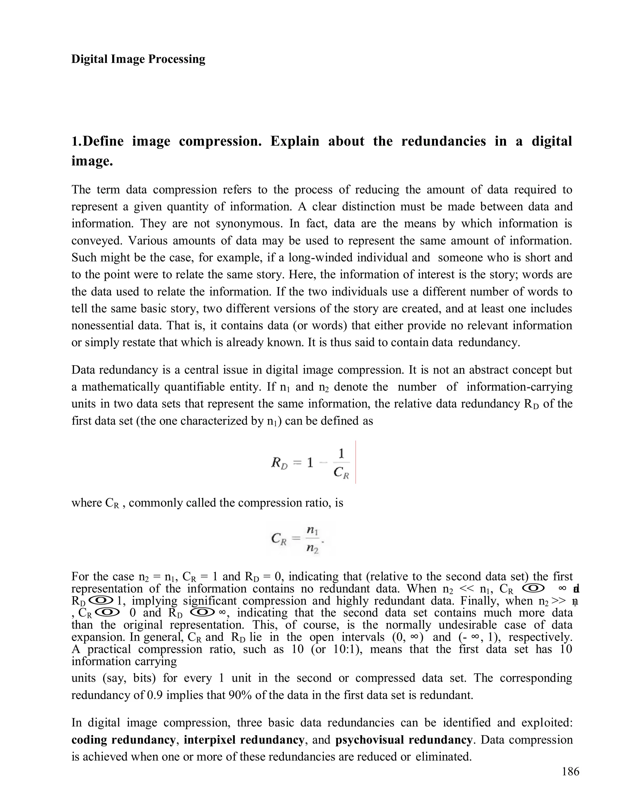 Digital Image Processing
186
1.Define image compression. Explain about the redundancies in a digital
image.
The term data compression refers to the process of reducing the amount of data required to
represent a given quantity of information. A clear distinction must be made between data and
information. They are not synonymous. In fact, data are the means by which information is
conveyed. Various amounts of data may be used to represent the same amount of information.
Such might be the case, for example, if a long-winded individual and someone who is short and
to the point were to relate the same story. Here, the information of interest is the story; words are
the data used to relate the information. If the two individuals use a different number of words to
tell the same basic story, two different versions of the story are created, and at least one includes
nonessential data. That is, it contains data (or words) that either provide no relevant information
or simply restate that which is already known. It is thus said to contain data redundancy.
Data redundancy is a central issue in digital image compression. It is not an abstract concept but
a mathematically quantifiable entity. If n1 and n2 denote the number of information-carrying
units in two data sets that represent the same information, the relative data redundancy RD of the
first data set (the one characterized by n1) can be defined as
where CR , commonly called the compression ratio, is
For the case n2 = n1, CR = 1 and RD = 0, indicating that (relative to the second data set) the first
representation of the information contains no redundant data. When n2 << n1, CR  ∞ a
n
d
RD1, implying significant compression and highly redundant data. Finally, when n2 >> n
1
, CR 0 and RD ∞, indicating that the second data set contains much more data
than the original representation. This, of course, is the normally undesirable case of data
expansion. In general, CR and RD lie in the open intervals (0, ∞) and (- ∞, 1), respectively.
A practical compression ratio, such as 10 (or 10:1), means that the first data set has 10
information carrying
units (say, bits) for every 1 unit in the second or compressed data set. The corresponding
redundancy of 0.9 implies that 90% of the data in the first data set is redundant.
In digital image compression, three basic data redundancies can be identified and exploited:
coding redundancy, interpixel redundancy, and psychovisual redundancy. Data compression
is achieved when one or more of these redundancies are reduced or eliminated.
 