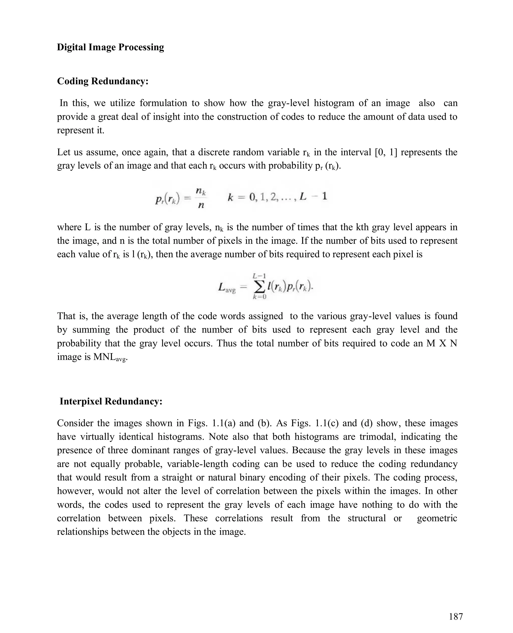 Digital Image Processing
187
Coding Redundancy:
In this, we utilize formulation to show how the gray-level histogram of an image also can
provide a great deal of insight into the construction of codes to reduce the amount of data used to
represent it.
Let us assume, once again, that a discrete random variable rk in the interval [0, 1] represents the
gray levels of an image and that each rk occurs with probability pr (rk).
where L is the number of gray levels, nk is the number of times that the kth gray level appears in
the image, and n is the total number of pixels in the image. If the number of bits used to represent
each value of rk is l (rk), then the average number of bits required to represent each pixel is
That is, the average length of the code words assigned to the various gray-level values is found
by summing the product of the number of bits used to represent each gray level and the
probability that the gray level occurs. Thus the total number of bits required to code an M X N
image is MNLavg.
Interpixel Redundancy:
Consider the images shown in Figs. 1.1(a) and (b). As Figs. 1.1(c) and (d) show, these images
have virtually identical histograms. Note also that both histograms are trimodal, indicating the
presence of three dominant ranges of gray-level values. Because the gray levels in these images
are not equally probable, variable-length coding can be used to reduce the coding redundancy
that would result from a straight or natural binary encoding of their pixels. The coding process,
however, would not alter the level of correlation between the pixels within the images. In other
words, the codes used to represent the gray levels of each image have nothing to do with the
correlation between pixels. These correlations result from the structural or geometric
relationships between the objects in the image.
 