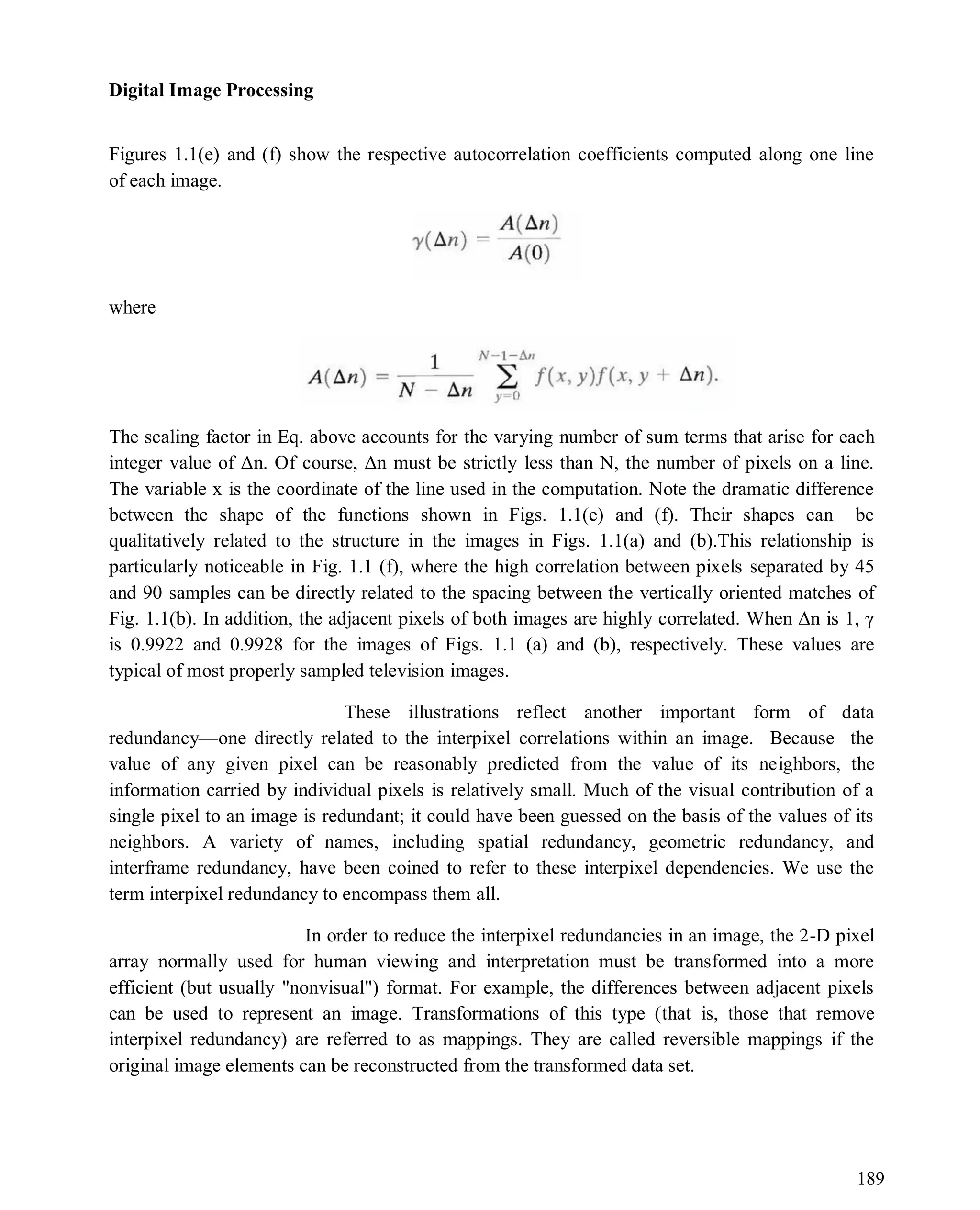 Digital Image Processing
189
Figures 1.1(e) and (f) show the respective autocorrelation coefficients computed along one line
of each image.
where
The scaling factor in Eq. above accounts for the varying number of sum terms that arise for each
integer value of Δn. Of course, Δn must be strictly less than N, the number of pixels on a line.
The variable x is the coordinate of the line used in the computation. Note the dramatic difference
between the shape of the functions shown in Figs. 1.1(e) and (f). Their shapes can be
qualitatively related to the structure in the images in Figs. 1.1(a) and (b).This relationship is
particularly noticeable in Fig. 1.1 (f), where the high correlation between pixels separated by 45
and 90 samples can be directly related to the spacing between the vertically oriented matches of
Fig. 1.1(b). In addition, the adjacent pixels of both images are highly correlated. When Δn is 1, γ
is 0.9922 and 0.9928 for the images of Figs. 1.1 (a) and (b), respectively. These values are
typical of most properly sampled television images.
These illustrations reflect another important form of data
redundancy—one directly related to the interpixel correlations within an image. Because the
value of any given pixel can be reasonably predicted from the value of its neighbors, the
information carried by individual pixels is relatively small. Much of the visual contribution of a
single pixel to an image is redundant; it could have been guessed on the basis of the values of its
neighbors. A variety of names, including spatial redundancy, geometric redundancy, and
interframe redundancy, have been coined to refer to these interpixel dependencies. We use the
term interpixel redundancy to encompass them all.
In order to reduce the interpixel redundancies in an image, the 2-D pixel
array normally used for human viewing and interpretation must be transformed into a more
efficient (but usually "nonvisual") format. For example, the differences between adjacent pixels
can be used to represent an image. Transformations of this type (that is, those that remove
interpixel redundancy) are referred to as mappings. They are called reversible mappings if the
original image elements can be reconstructed from the transformed data set.
 