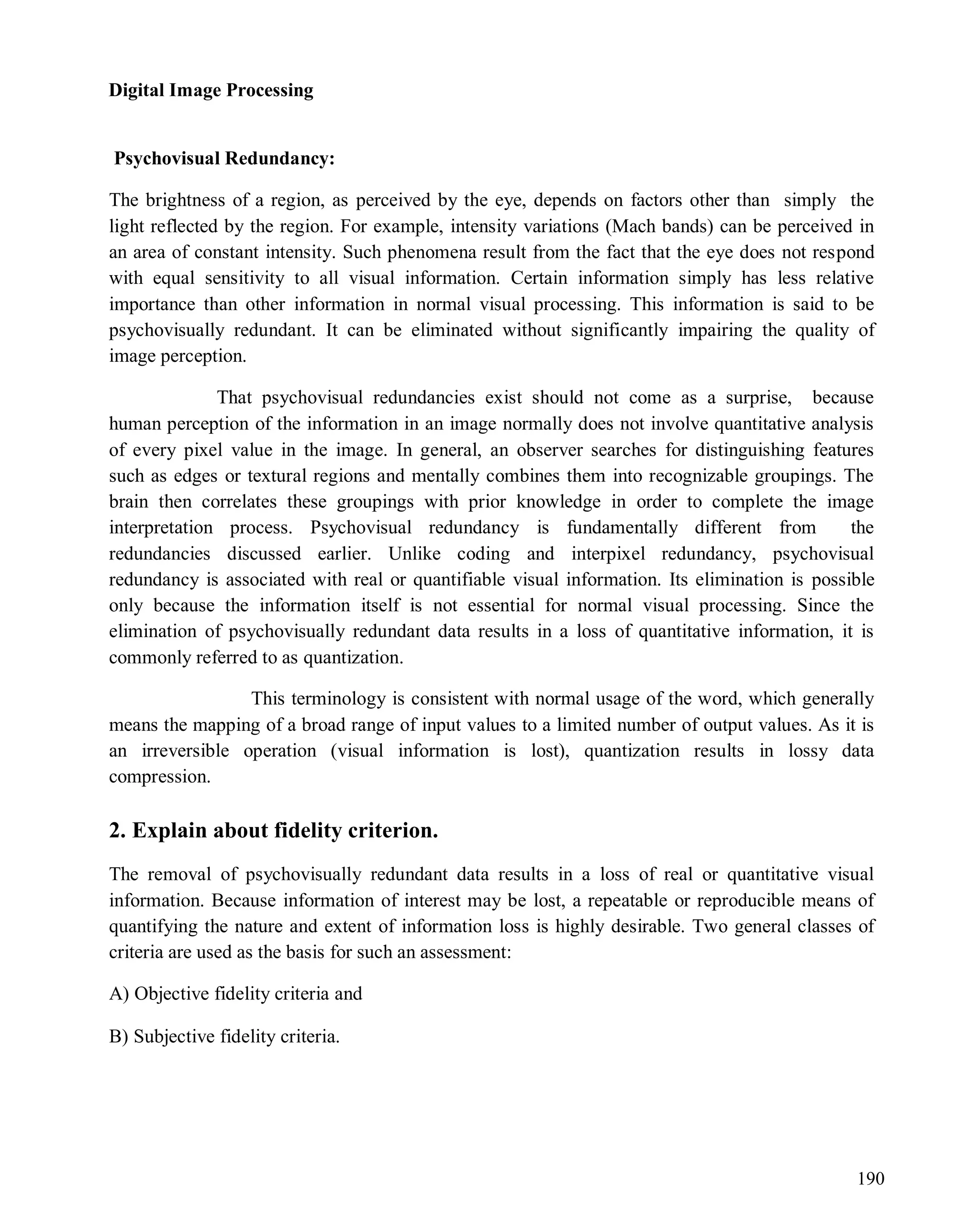 Digital Image Processing
190
Psychovisual Redundancy:
The brightness of a region, as perceived by the eye, depends on factors other than simply the
light reflected by the region. For example, intensity variations (Mach bands) can be perceived in
an area of constant intensity. Such phenomena result from the fact that the eye does not respond
with equal sensitivity to all visual information. Certain information simply has less relative
importance than other information in normal visual processing. This information is said to be
psychovisually redundant. It can be eliminated without significantly impairing the quality of
image perception.
That psychovisual redundancies exist should not come as a surprise, because
human perception of the information in an image normally does not involve quantitative analysis
of every pixel value in the image. In general, an observer searches for distinguishing features
such as edges or textural regions and mentally combines them into recognizable groupings. The
brain then correlates these groupings with prior knowledge in order to complete the image
interpretation process. Psychovisual redundancy is fundamentally different from the
redundancies discussed earlier. Unlike coding and interpixel redundancy, psychovisual
redundancy is associated with real or quantifiable visual information. Its elimination is possible
only because the information itself is not essential for normal visual processing. Since the
elimination of psychovisually redundant data results in a loss of quantitative information, it is
commonly referred to as quantization.
This terminology is consistent with normal usage of the word, which generally
means the mapping of a broad range of input values to a limited number of output values. As it is
an irreversible operation (visual information is lost), quantization results in lossy data
compression.
2. Explain about fidelity criterion.
The removal of psychovisually redundant data results in a loss of real or quantitative visual
information. Because information of interest may be lost, a repeatable or reproducible means of
quantifying the nature and extent of information loss is highly desirable. Two general classes of
criteria are used as the basis for such an assessment:
A) Objective fidelity criteria and
B) Subjective fidelity criteria.
 