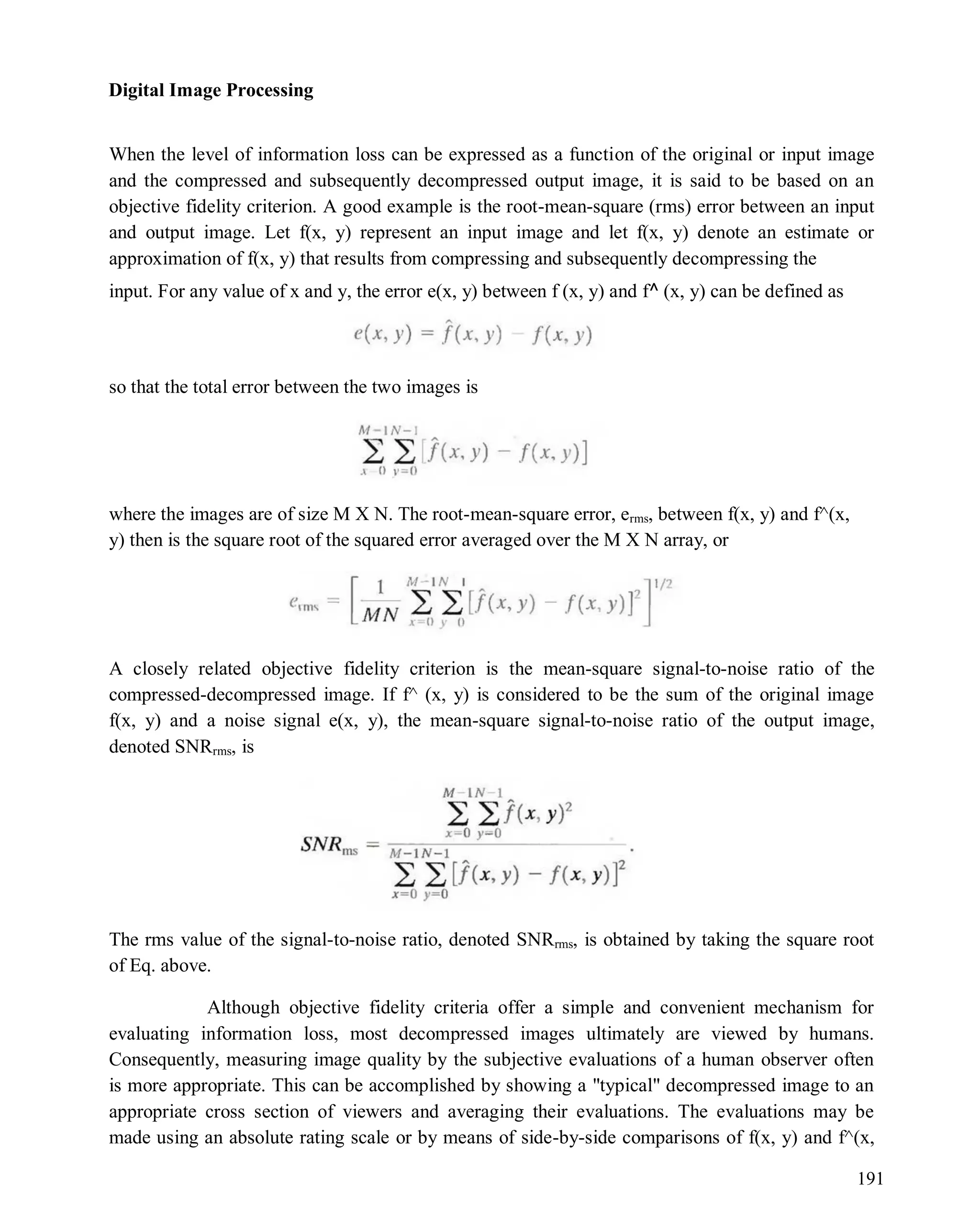 Digital Image Processing
191
When the level of information loss can be expressed as a function of the original or input image
and the compressed and subsequently decompressed output image, it is said to be based on an
objective fidelity criterion. A good example is the root-mean-square (rms) error between an input
and output image. Let f(x, y) represent an input image and let f(x, y) denote an estimate or
approximation of f(x, y) that results from compressing and subsequently decompressing the
input. For any value of x and y, the error e(x, y) between f (x, y) and f^ (x, y) can be defined as
so that the total error between the two images is
where the images are of size M X N. The root-mean-square error, erms, between f(x, y) and f^(x,
y) then is the square root of the squared error averaged over the M X N array, or
A closely related objective fidelity criterion is the mean-square signal-to-noise ratio of the
compressed-decompressed image. If f^ (x, y) is considered to be the sum of the original image
f(x, y) and a noise signal e(x, y), the mean-square signal-to-noise ratio of the output image,
denoted SNRrms, is
The rms value of the signal-to-noise ratio, denoted SNRrms, is obtained by taking the square root
of Eq. above.
Although objective fidelity criteria offer a simple and convenient mechanism for
evaluating information loss, most decompressed images ultimately are viewed by humans.
Consequently, measuring image quality by the subjective evaluations of a human observer often
is more appropriate. This can be accomplished by showing a "typical" decompressed image to an
appropriate cross section of viewers and averaging their evaluations. The evaluations may be
made using an absolute rating scale or by means of side-by-side comparisons of f(x, y) and f^(x,
 