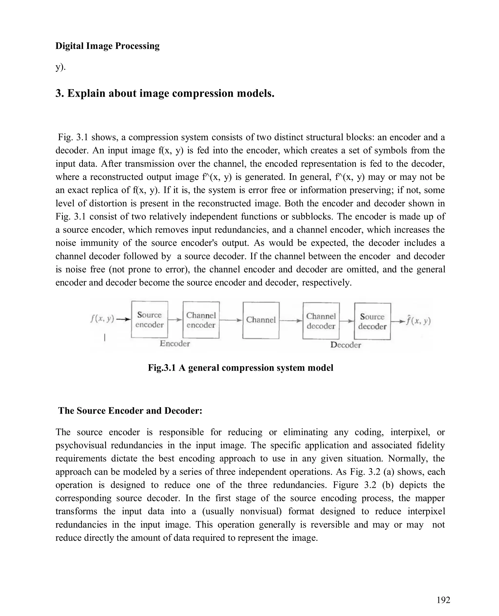 Digital Image Processing
192
y).
3. Explain about image compression models.
Fig. 3.1 shows, a compression system consists of two distinct structural blocks: an encoder and a
decoder. An input image f(x, y) is fed into the encoder, which creates a set of symbols from the
input data. After transmission over the channel, the encoded representation is fed to the decoder,
where a reconstructed output image f^(x, y) is generated. In general, f^(x, y) may or may not be
an exact replica of f(x, y). If it is, the system is error free or information preserving; if not, some
level of distortion is present in the reconstructed image. Both the encoder and decoder shown in
Fig. 3.1 consist of two relatively independent functions or subblocks. The encoder is made up of
a source encoder, which removes input redundancies, and a channel encoder, which increases the
noise immunity of the source encoder's output. As would be expected, the decoder includes a
channel decoder followed by a source decoder. If the channel between the encoder and decoder
is noise free (not prone to error), the channel encoder and decoder are omitted, and the general
encoder and decoder become the source encoder and decoder, respectively.
Fig.3.1 A general compression system model
The Source Encoder and Decoder:
The source encoder is responsible for reducing or eliminating any coding, interpixel, or
psychovisual redundancies in the input image. The specific application and associated fidelity
requirements dictate the best encoding approach to use in any given situation. Normally, the
approach can be modeled by a series of three independent operations. As Fig. 3.2 (a) shows, each
operation is designed to reduce one of the three redundancies. Figure 3.2 (b) depicts the
corresponding source decoder. In the first stage of the source encoding process, the mapper
transforms the input data into a (usually nonvisual) format designed to reduce interpixel
redundancies in the input image. This operation generally is reversible and may or may not
reduce directly the amount of data required to represent the image.
 