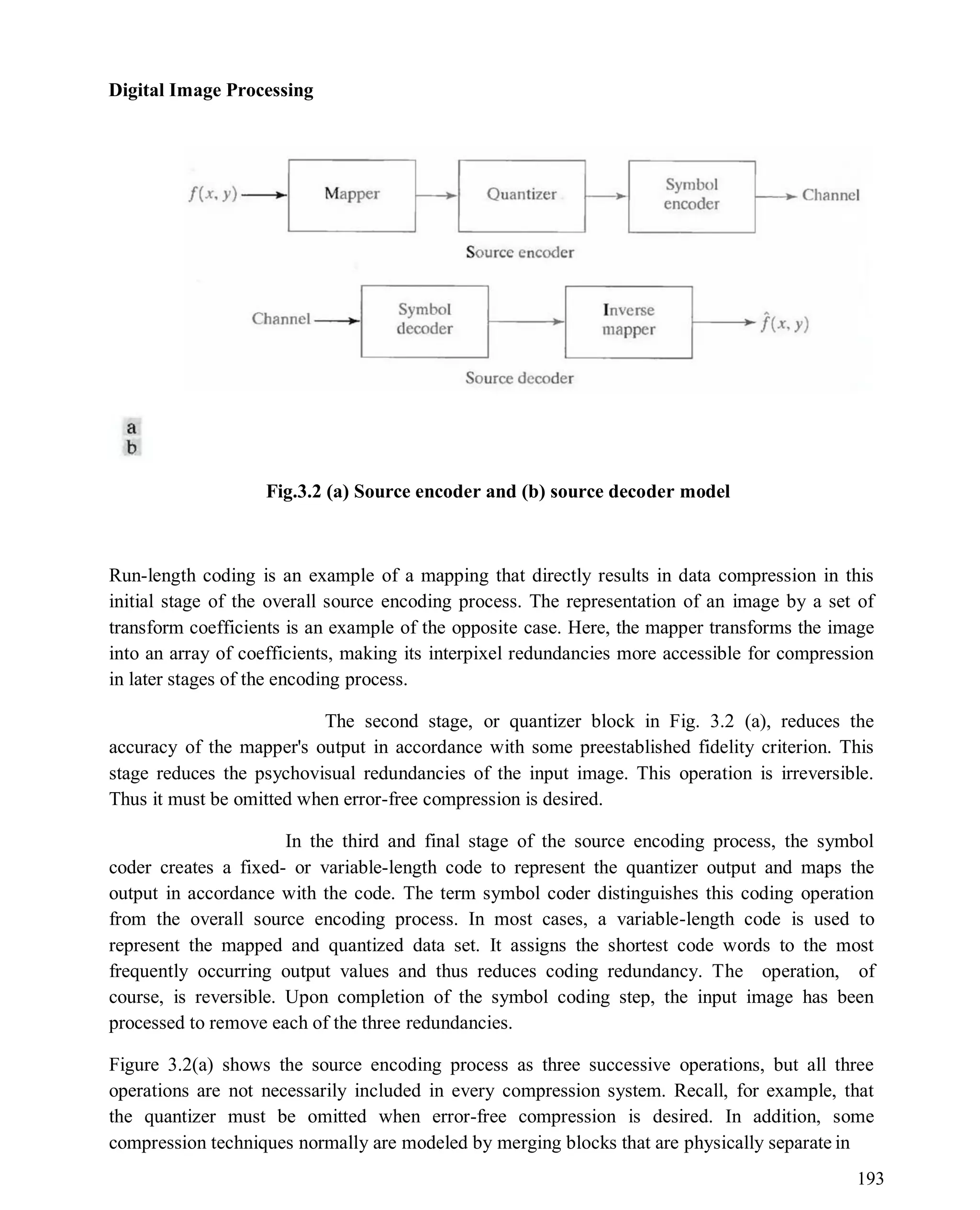 Digital Image Processing
193
Fig.3.2 (a) Source encoder and (b) source decoder model
Run-length coding is an example of a mapping that directly results in data compression in this
initial stage of the overall source encoding process. The representation of an image by a set of
transform coefficients is an example of the opposite case. Here, the mapper transforms the image
into an array of coefficients, making its interpixel redundancies more accessible for compression
in later stages of the encoding process.
The second stage, or quantizer block in Fig. 3.2 (a), reduces the
accuracy of the mapper's output in accordance with some preestablished fidelity criterion. This
stage reduces the psychovisual redundancies of the input image. This operation is irreversible.
Thus it must be omitted when error-free compression is desired.
In the third and final stage of the source encoding process, the symbol
coder creates a fixed- or variable-length code to represent the quantizer output and maps the
output in accordance with the code. The term symbol coder distinguishes this coding operation
from the overall source encoding process. In most cases, a variable-length code is used to
represent the mapped and quantized data set. It assigns the shortest code words to the most
frequently occurring output values and thus reduces coding redundancy. The operation, of
course, is reversible. Upon completion of the symbol coding step, the input image has been
processed to remove each of the three redundancies.
Figure 3.2(a) shows the source encoding process as three successive operations, but all three
operations are not necessarily included in every compression system. Recall, for example, that
the quantizer must be omitted when error-free compression is desired. In addition, some
compression techniques normally are modeled by merging blocks that are physically separate in
 